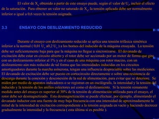 El valor de X q  obtenido a partir de este ensayo puede, según el valor de U r , incluir el efecto de la saturación.  Para obtener un valor no saturado de X q , la tensión aplicada debe ser normalmente inferior o igual a 0,6 veces la tensión asignada. 3. 3             ENSAYO CON DESLIZAMIENTO REDUCIDO     Durante el ensayo con deslizamiento reducido se aplica una tensión trifásica simétrica inferior a la normal ( 0,01 U n  a0,2 U n  ) a los bornes del inducido de la máquina ensayada.  La tensión debe ser suficientemente baja para que la máquina no llegue a sincronizarse.  El devanado de excitación debe estar en circuito abierto y el rotor debe ser accionado por un motor de forma que gire con un deslizamiento inferior al 1% y en el caso de una máquina con rotor macizo, con un deslizamiento aún más reducido de tal forma que las intensidades inducidas en los circuitos amortiguadores durante la marcha asíncrona, tengan una influencia despreciable sobre las mediciones.  El devanado de excitación debe ser puesto en cortocircuito directamente o sobre una resistencia de descarga durante la conexión y desconexión de la red de alimentación, para evitar que se deteriore.  Se miden por medio de aparatos indicadores o se registran en un oscilógrafo, la intensidad y la tensión del inducido y la tensión de los anillos colectores así como el deslizamiento.  Si la tensión remanente medida antes del ensayo es superior al 30% de la tensión de alimentación utilizada para el ensayo, el rotor debe ser desmagnetizado.  Esta desmagnetización se puede efectuar, por ejemplo, alimentando el devanado inductor con una fuente de muy baja frecuencia con una intensidad de aproximadamente la mitad de la intensidad de excitación correspondiente a la tensión asignada en vacío y haciendo decrecer gradualmente la intensidad y la frecuencia ( esta última si es posible ). 