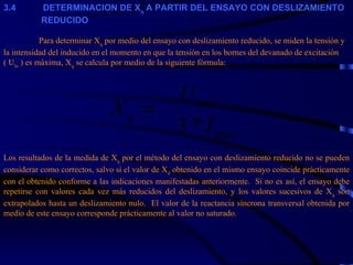 3. 4             DETERMINACION DE X q  A PARTIR DEL ENSAYO CON DESLIZAMIENTO    REDUCIDO   Para determinar X q  por medio del ensayo con deslizamiento reducido, se miden la tensión y la intensidad del inducido en el momento en que la tensión en los bornes del devanado de excitación ( U lo  ) es máxima, X q  se calcula por medio de la siguiente fórmula: Los resultados de la medida de X q  por el método del ensayo con deslizamiento reducido no se pueden considerar como correctos, salvo si el valor de X d  obtenido en el mismo ensayo coincide prácticamente con el obtenido conforme a las indicaciones manifestadas anteriormente.  Si no es así, el ensayo debe repetirse con valores cada vez más reducidos del deslizamiento, y los valores sucesivos de X q  son extrapolados hasta un deslizamiento nulo.  El valor de la reactancia síncrona transversal obtenida por medio de este ensayo corresponde prácticamente al valor no saturado. 
