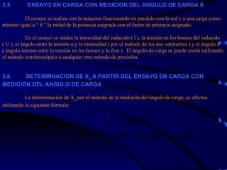 3. 5             ENSAYO EN CARGA CON MEDICION DEL ANGULO DE   CARGA δ   El ensayo se realiza con la máquina funcionando en paralelo con la red y a una carga como mínimo igual a “ δ ” la mitad de la potencia asignada con el factor de potencia asignado.   En el ensayo se miden la intensidad del inducido ( l ), la tensión en los bornes del inducido ( U ), el ángulo entre la tensión φ y la intensidad ( por el método de los dos vatímetros ) y el ángulo δ ( ángulo interno entre la tensión en los bornes y la fem ).  El ángulo de carga se puede medir utilizando el método estroboscópico o cualquier otro método de precisión.     3. 6            DETERMINACION DE X q  A PARTIR DEL ENSAYO EN CARGA CON  MEDICION DEL ANGULO DE CARGA   L a determinación de X q  por el método de la medición del ángulo de carga, se efectúa utilizando la siguiente fórmula: 