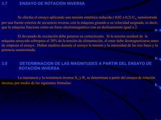 3. 7             ENSAYO DE ROTACIÓN INVERSA     Se efectúa el ensayo aplicando una tensión simétrica reducida ( 0,02 a 0,2) U N  suministrada por una fuente exterior de secuencia inversa, con la máquina girando a su velocidad asignada, es decir, que la máquina funciona como un freno electromagnético con un deslizamiento igual a 2.   El devanado de excitación debe ponerse en cortocircuito.  Si la tensión residual de  la máquina ensayada sobrepasa el 30% de la tensión de alimentación, el rotor debe desmagnetizarse antes de empezar el ensayo.  Deben medirse durante el ensayo la tensión y la intensidad de las tres fases y la potencia suministrada.     3. 8             DETERMINACION DE LAS MAGNITUDES A PARTIR DEL ENSAYO DE    ROTACIÓN INVERSA   La reactancia y la resistencia inversa X 2  y R 2  se determinan a partir del ensayo de rotación inversa, por medio de las siguientes fórmulas: 