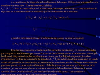  f  es coeficiente de dispersión del arrollamiento del campo.  El flujo total entrelazado con la armadura en t=0 es cero.  El entrelazamiento del flujo L m  * ( l +   f  )  debe ser mantenido por el arrollamiento del campo, mientras que el entrelazamiento de flujo cero de la armadura debe ser mantenido por el arrollamiento de la armadura.     i a  * L m  * (l +   a  ) + ( i f  + I f  ) * L m  * sen    = 0    a  =  y para los entrelazamientos del arrollamiento del campo, se tiene lo siguiente:     I f  * L m  * ( 1 +   f  ) + i f  * L m  * ( 1 +   f  ) + I a  * L m  * sen    = I f  * L m  * ( 1 +   f  ) De estas tres ecuaciones se deduce que las corrientes transitorias I a  e i f  están determinadas por el ángulo   , lo mismo que por los coeficientes de dispersión de ambos arrollamientos, esto es, por los flujos de dispersión de ambos arrollamientos, esto es, por los flujos de dispersión de ambos arrollamientos.  El flujo de la reacción de armadura L m  * I a  que determina el funcionamiento en estado estable del generador en cortocircuito, no aparece en las ecuaciones para las corrientes transitorias del generador puesto en cortocircuito súbitamente.  Debería notarse que mientras que la corriente de la armadura i a  es una corriente alterna, la corriente transitoria del arrollamiento del campo i f  es una corriente directa ( unidireccional ) que mantiene la corriente del campo I f  para sostener el entrelazamiento inicial de flujo del arrollamiento del campo. 