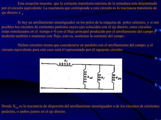 Esta ecuación muestra  que la corriente transitoria máxima de la armadura esta determinada por el circuito equivalente. La reactancia que corresponde a este circuito es la reactancia transitoria de eje directo x´ d .   Si hay un arrollamiento amortiguador en los polos de la máquina de  polos salientes, y si son posibles los circuitos de corrientes parásitas cuyos ejes coinciden con el eje directo, estos circuitos están entrelazados en el  tiempo   t=0 con el flujo principal producido por el arrollamiento del campo y tenderán también a mantener este flujo, esto es, sostienen la corriente del campo.    Dichos circuitos tienen que considerarse en paralelo con el arrollamiento del campo, y el circuito equivalente para este caso será el representado por el siguiente circuito: Donde X Dd  es la reactancia de dispersión del arrollamiento amortiguador o de los circuitos de corrientes parásitas, o ambos juntos en el eje directo. 
