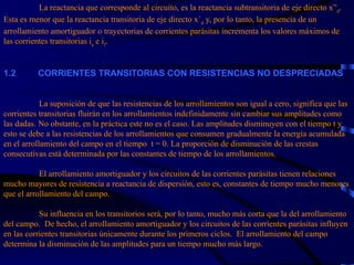 La reactancia que corresponde al circuito, es la reactancia subtransitoria de eje directo x” d .  Esta es menor que la reactancia transitoria de eje directo x´ d  y, por lo tanto, la presencia de un arrollamiento amortiguador o trayectorias de corrientes parásitas incrementa los valores máximos de las corrientes transitorias i a  e i f . 1. 2           CORRIENTES TRANSITORIAS CON RESISTENCIAS NO DESPRECIADAS       La suposición de que las resistencias de los arrollamientos son igual a cero, significa que las corrientes transitorias fluirán en los arrollamientos indefinidamente sin cambiar sus amplitudes como las dadas. No obstante, en la práctica este no es el caso. Las amplitudes disminuyen con el tiempo t y esto se debe a las resistencias de los arrollamientos que consumen gradualmente la energía acumulada en el arrollamiento del campo en el tiempo  t = 0. La proporción de disminución de las crestas consecutivas está determinada por las constantes de tiempo de los arrollamientos.   El arrollamiento amortiguador y los circuitos de las corrientes parásitas tienen relaciones mucho mayores de resistencia a reactancia de dispersión, esto es, constantes de tiempo mucho menores que el arrollamiento del campo.  Su influencia en los transitorios será, por lo tanto, mucho más corta que la del arrollamiento del campo.  De hecho, el arrollamiento amortiguador y los circuitos de las corrientes parásitas influyen en las corrientes transitorias únicamente durante los primeros ciclos.  El arrollamiento del campo determina la disminución de las amplitudes para un tiempo mucho más largo.  