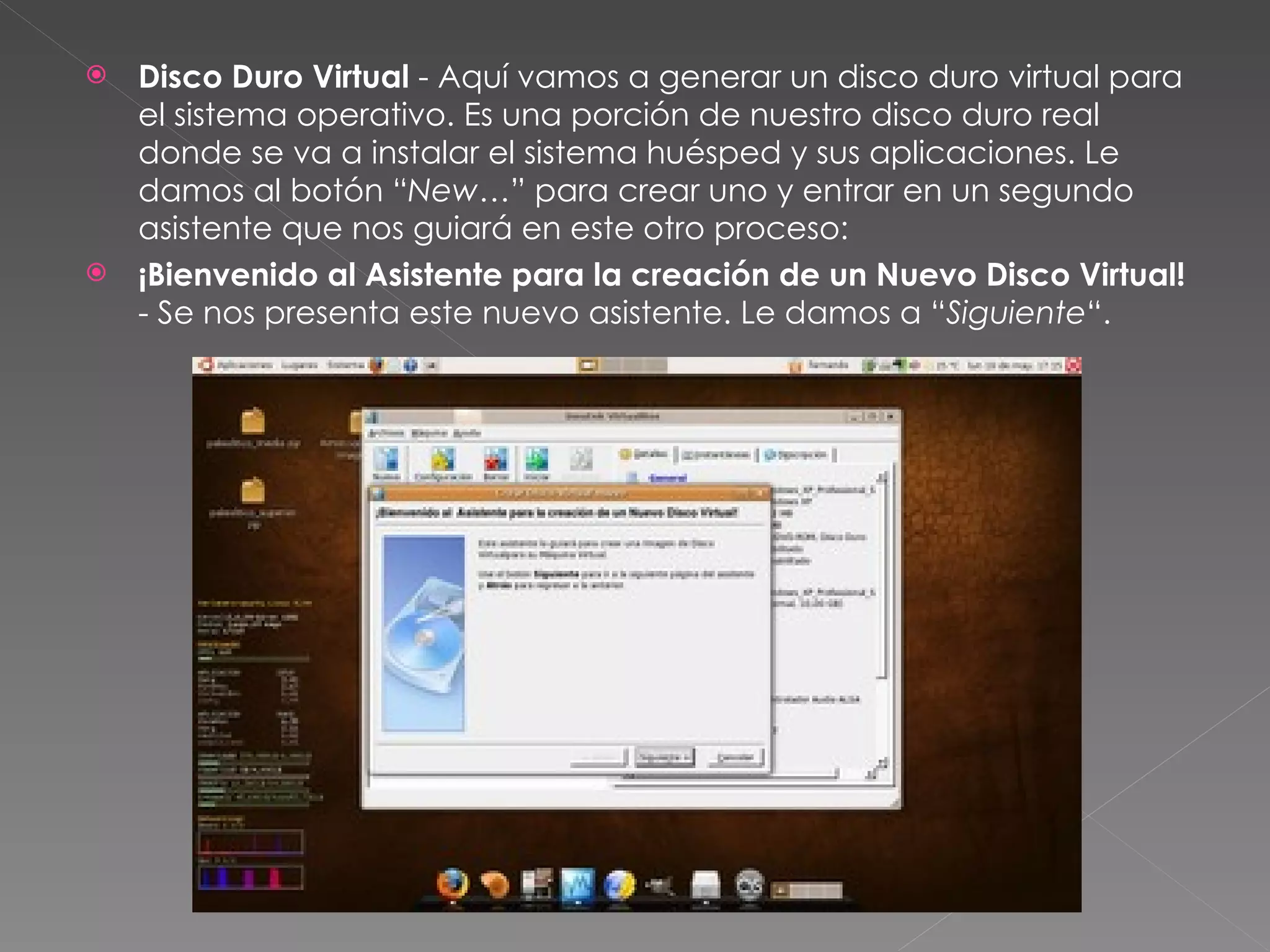 Disco Duro Virtual  - Aquí vamos a generar un disco duro virtual para el sistema operativo. Es una porción de nuestro disco duro real donde se va a instalar el sistema huésped y sus aplicaciones. Le damos al botón “ New… ” para crear uno y entrar en un segundo asistente que nos guiará en este otro proceso: ¡Bienvenido al Asistente para la creación de un Nuevo Disco Virtual!  - Se nos presenta este nuevo asistente. Le damos a “ Siguiente “. 