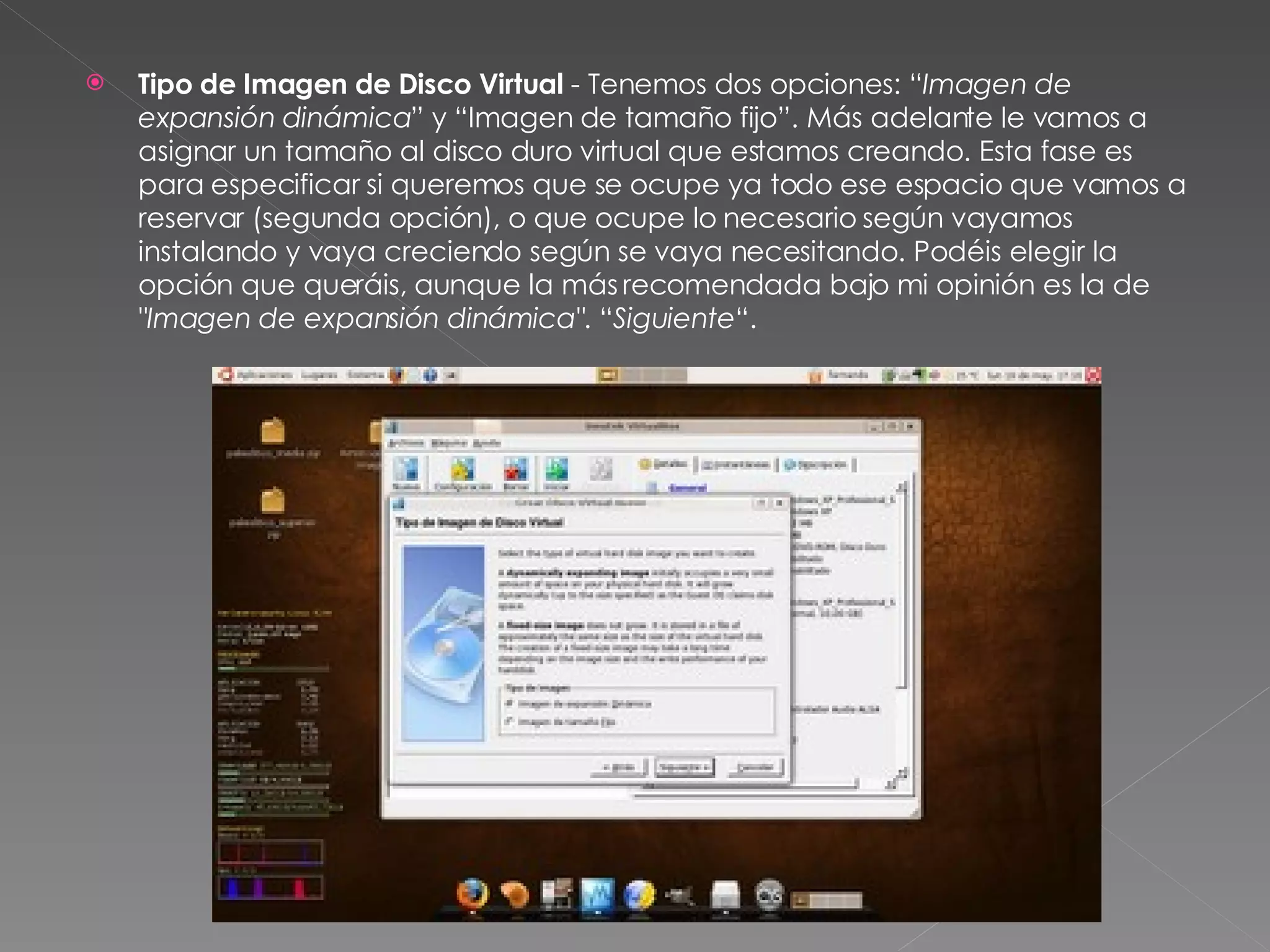 Tipo de Imagen de Disco Virtual  - Tenemos dos opciones: “ Imagen de expansión dinámica ” y “Imagen de tamaño fijo”. Más adelante le vamos a asignar un tamaño al disco duro virtual que estamos creando. Esta fase es para especificar si queremos que se ocupe ya todo ese espacio que vamos a reservar (segunda opción), o que ocupe lo necesario según vayamos instalando y vaya creciendo según se vaya necesitando. Podéis elegir la opción que queráis, aunque la más recomendada bajo mi opinión es la de  "Imagen de expansión dinámica" . “ Siguiente “. 