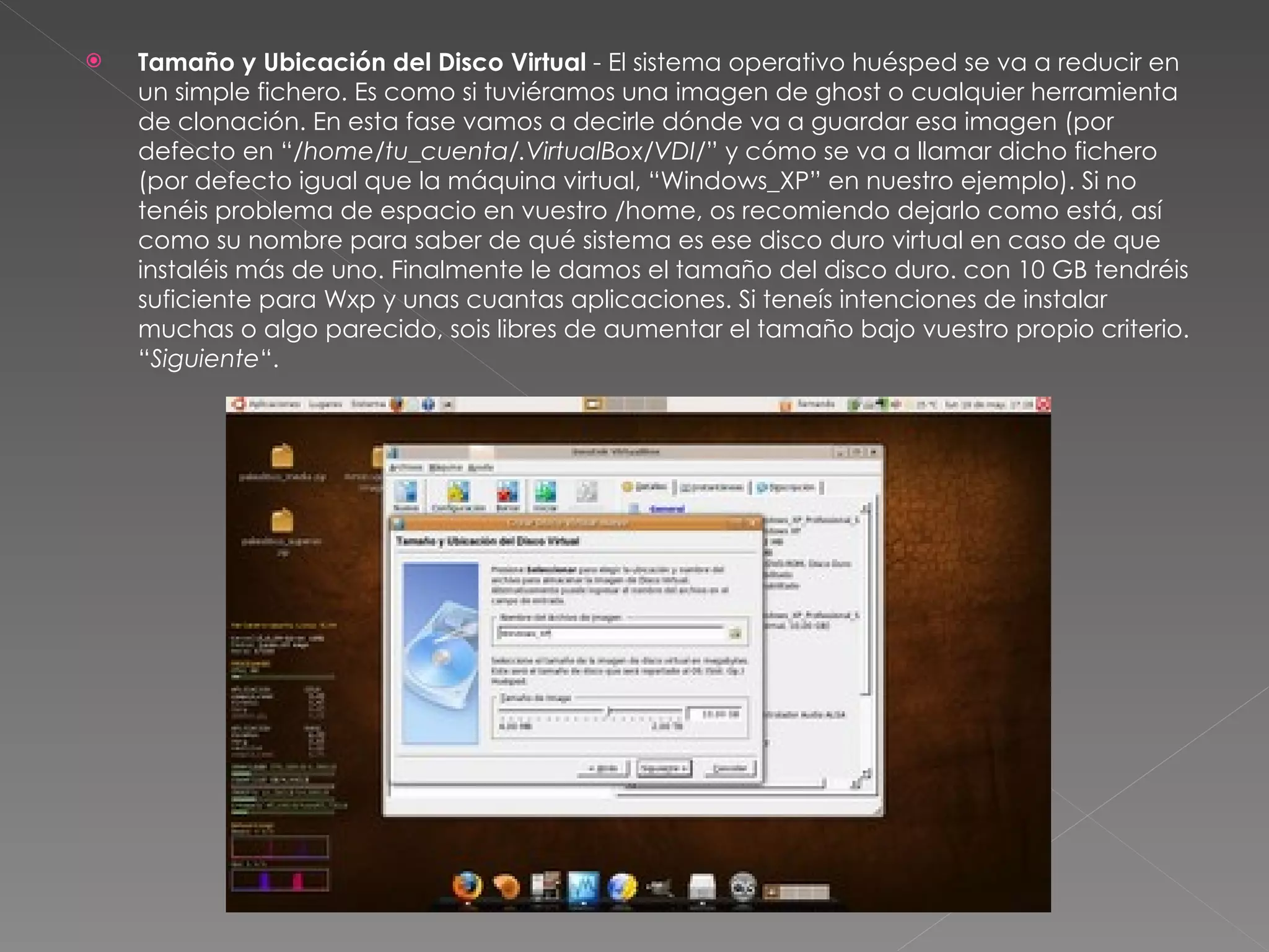 Tamaño y Ubicación del Disco Virtual  - El sistema operativo huésped se va a reducir en un simple fichero. Es como si tuviéramos una imagen de ghost o cualquier herramienta de clonación. En esta fase vamos a decirle dónde va a guardar esa imagen (por defecto en “ /home/tu_cuenta/.VirtualBox/VDI/ ” y cómo se va a llamar dicho fichero (por defecto igual que la máquina virtual, “Windows_XP” en nuestro ejemplo). Si no tenéis problema de espacio en vuestro /home, os recomiendo dejarlo como está, así como su nombre para saber de qué sistema es ese disco duro virtual en caso de que instaléis más de uno. Finalmente le damos el tamaño del disco duro. con 10 GB tendréis suficiente para Wxp y unas cuantas aplicaciones. Si teneís intenciones de instalar muchas o algo parecido, sois libres de aumentar el tamaño bajo vuestro propio criterio. “ Siguiente “. 
