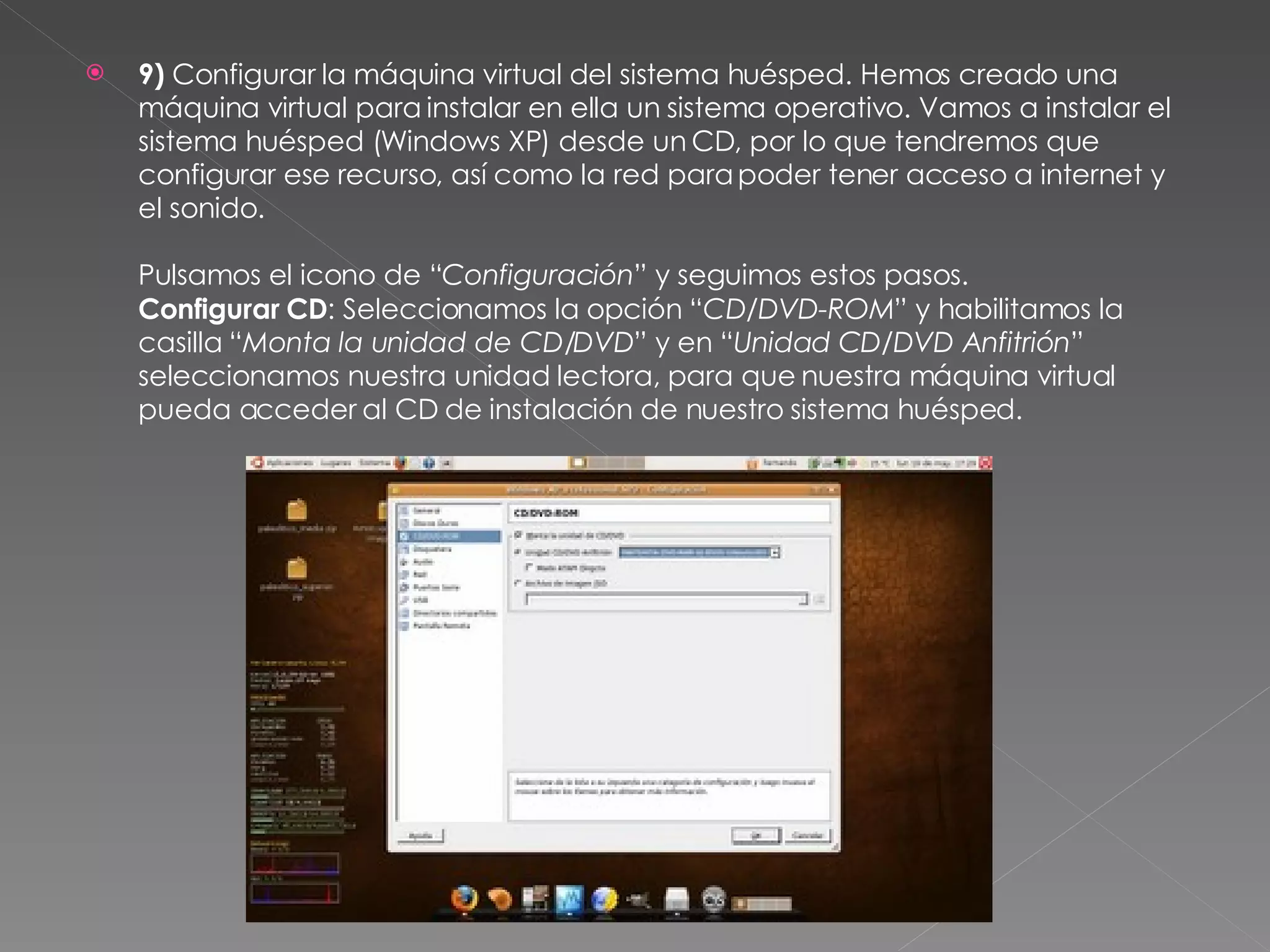 9)  Configurar la máquina virtual del sistema huésped. Hemos creado una máquina virtual para instalar en ella un sistema operativo. Vamos a instalar el sistema huésped (Windows XP) desde un CD, por lo que tendremos que configurar ese recurso, así como la red para poder tener acceso a internet y el sonido. Pulsamos el icono de “ Configuración ” y seguimos estos pasos. Configurar CD : Seleccionamos la opción “ CD/DVD-ROM ” y habilitamos la casilla “ Monta la unidad de CD/DVD ” y en “ Unidad CD/DVD Anfitrión ” seleccionamos nuestra unidad lectora, para que nuestra máquina virtual pueda acceder al CD de instalación de nuestro sistema huésped. 