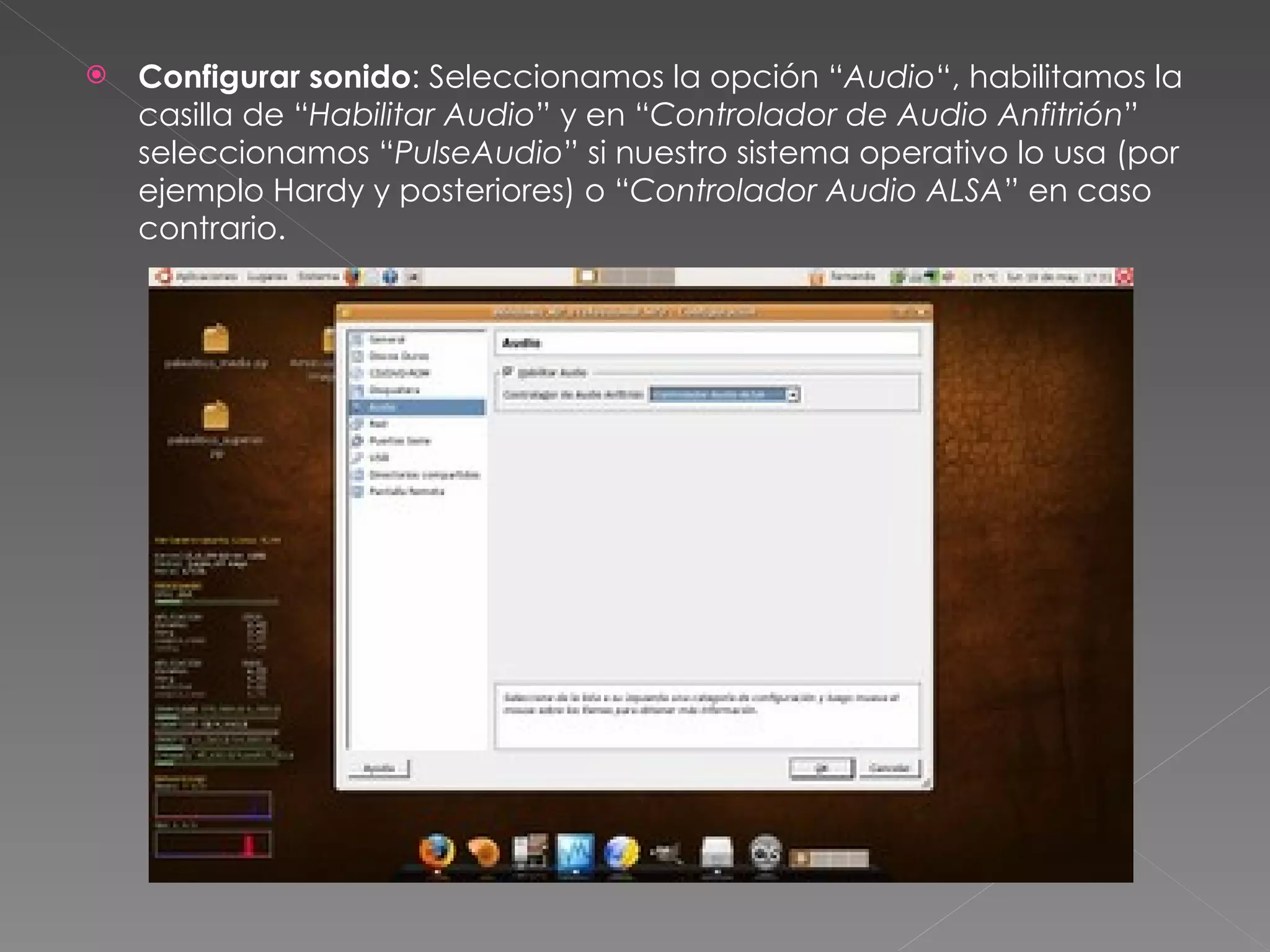 Configurar sonido : Seleccionamos la opción “ Audio “, habilitamos la casilla de “ Habilitar Audio ” y en “ Controlador de Audio Anfitrión ” seleccionamos “ PulseAudio ” si nuestro sistema operativo lo usa (por ejemplo Hardy y posteriores) o “ Controlador Audio ALSA ” en caso contrario. 