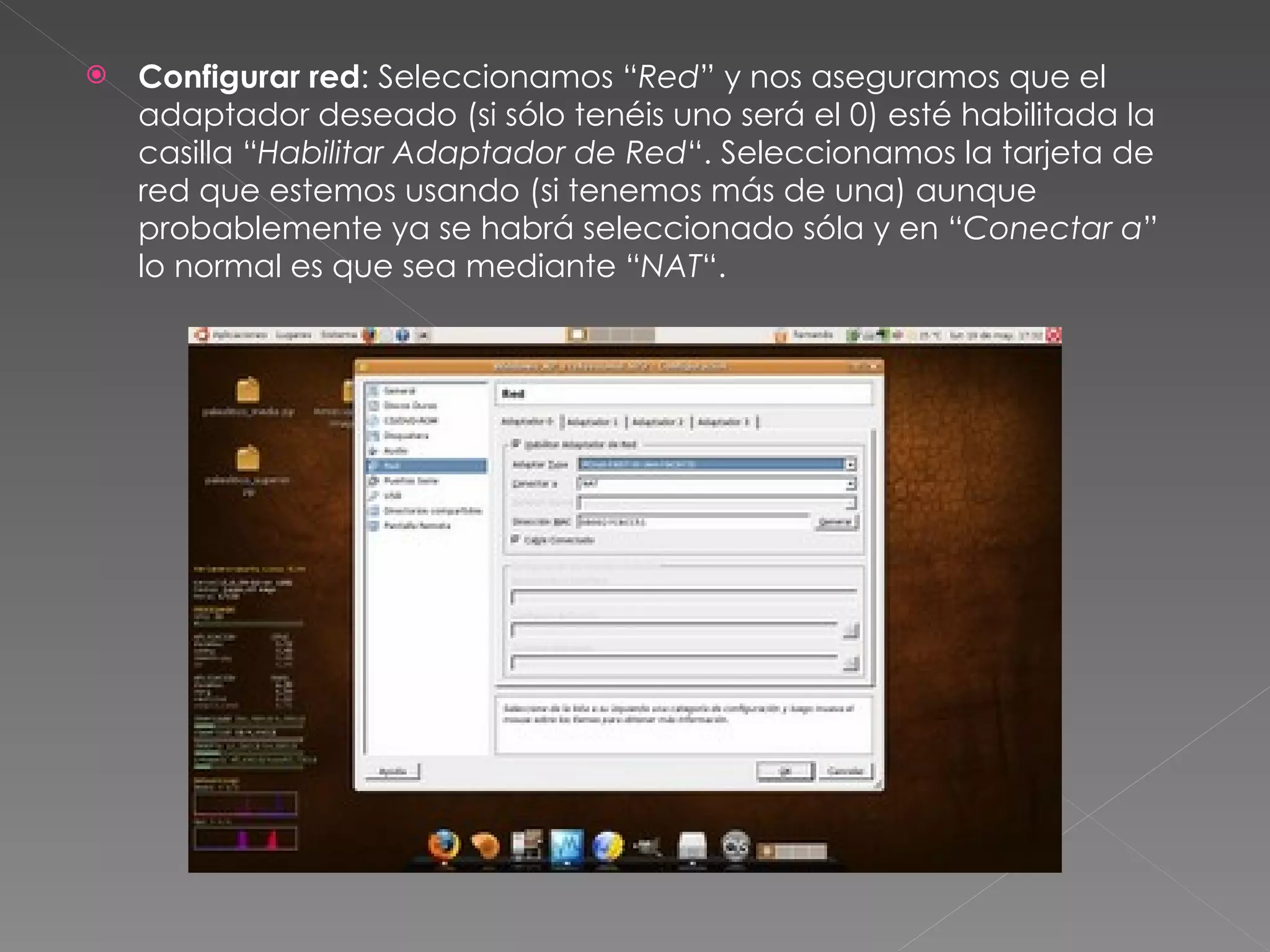Configurar red : Seleccionamos “ Red ” y nos aseguramos que el adaptador deseado (si sólo tenéis uno será el 0) esté habilitada la casilla “ Habilitar Adaptador de Red “. Seleccionamos la tarjeta de red que estemos usando (si tenemos más de una) aunque probablemente ya se habrá seleccionado sóla y en “ Conectar a ” lo normal es que sea mediante “ NAT “. 