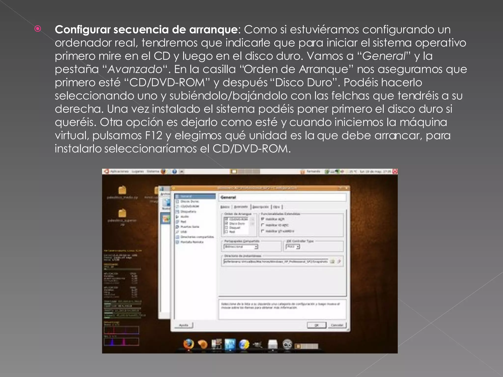 Configurar secuencia de arranque : Como si estuviéramos configurando un ordenador real, tendremos que indicarle que para iniciar el sistema operativo primero mire en el CD y luego en el disco duro. Vamos a “ General ” y la pestaña “ Avanzado “. En la casilla “Orden de Arranque” nos aseguramos que primero esté “CD/DVD-ROM” y después “Disco Duro”. Podéis hacerlo seleccionando uno y subiéndolo/bajándolo con las felchas que tendréis a su derecha. Una vez instalado el sistema podéis poner primero el disco duro si queréis. Otra opción es dejarlo como esté y cuando iniciemos la máquina virtual, pulsamos F12 y elegimos qué unidad es la que debe arrancar, para instalarlo seleccionaríamos el CD/DVD-ROM. 