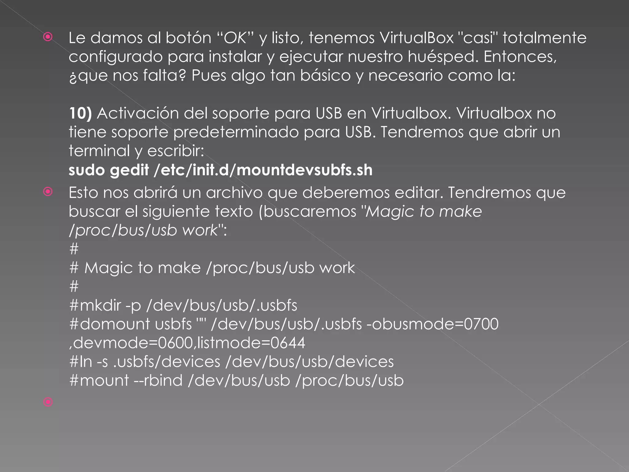 Le damos al botón “ OK ” y listo, tenemos VirtualBox "casi" totalmente configurado para instalar y ejecutar nuestro huésped. Entonces, ¿que nos falta? Pues algo tan básico y necesario como la: 10)  Activación del soporte para USB en Virtualbox. Virtualbox no tiene soporte predeterminado para USB. Tendremos que abrir un terminal y escribir: sudo gedit /etc/init.d/mountdevsubfs.sh Esto nos abrirá un archivo que deberemos editar. Tendremos que buscar el siguiente texto (buscaremos  "Magic to make /proc/bus/usb work" : # # Magic to make /proc/bus/usb work # #mkdir -p /dev/bus/usb/.usbfs #domount usbfs "" /dev/bus/usb/.usbfs -obusmode=0700,devmode=0600,listmode=0644 #ln -s .usbfs/devices /dev/bus/usb/devices #mount --rbind /dev/bus/usb /proc/bus/usb 