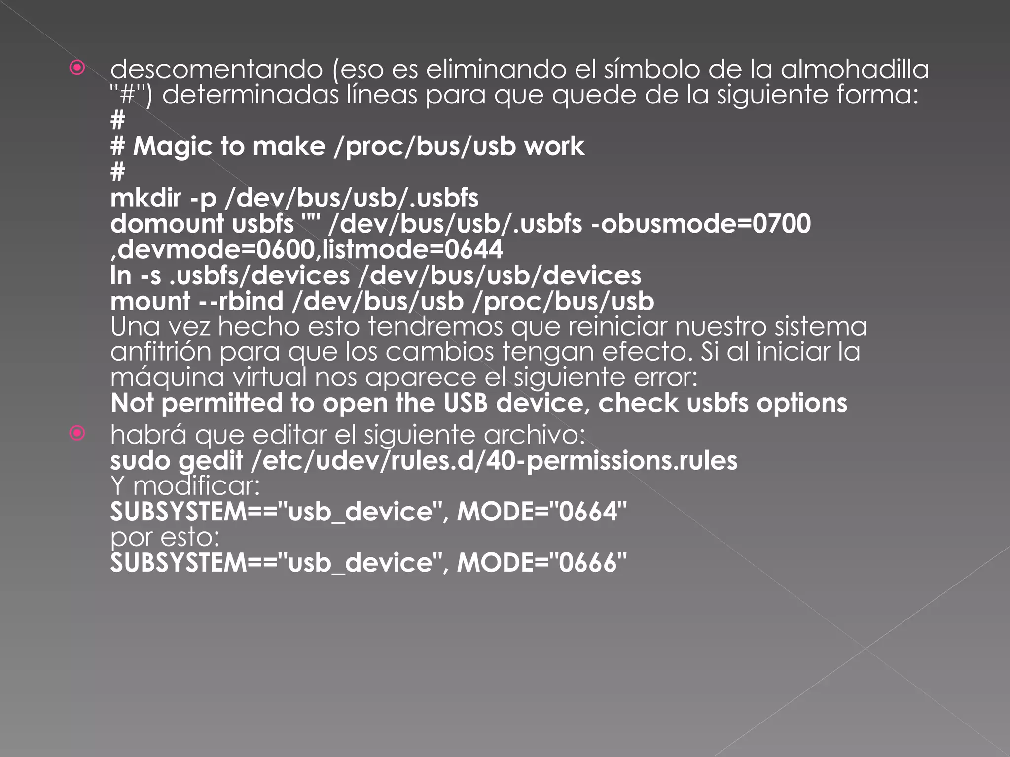 descomentando (eso es eliminando el símbolo de la almohadilla "#") determinadas líneas para que quede de la siguiente forma: # # Magic to make /proc/bus/usb work #   mkdir -p /dev/bus/usb/.usbfs domount usbfs "" /dev/bus/usb/.usbfs -obusmode=0700,devmode=0600,listmode=0644 ln -s .usbfs/devices /dev/bus/usb/devices mount --rbind /dev/bus/usb /proc/bus/usb Una vez hecho esto tendremos que reiniciar nuestro sistema anfitrión para que los cambios tengan efecto. Si al iniciar la máquina virtual nos aparece el siguiente error: Not permitted to open the USB device, check usbfs options habrá que editar el siguiente archivo: sudo gedit /etc/udev/rules.d/40-permissions.rules Y modificar: SUBSYSTEM=="usb_device", MODE="0664" por esto: SUBSYSTEM=="usb_device", MODE="0666" 