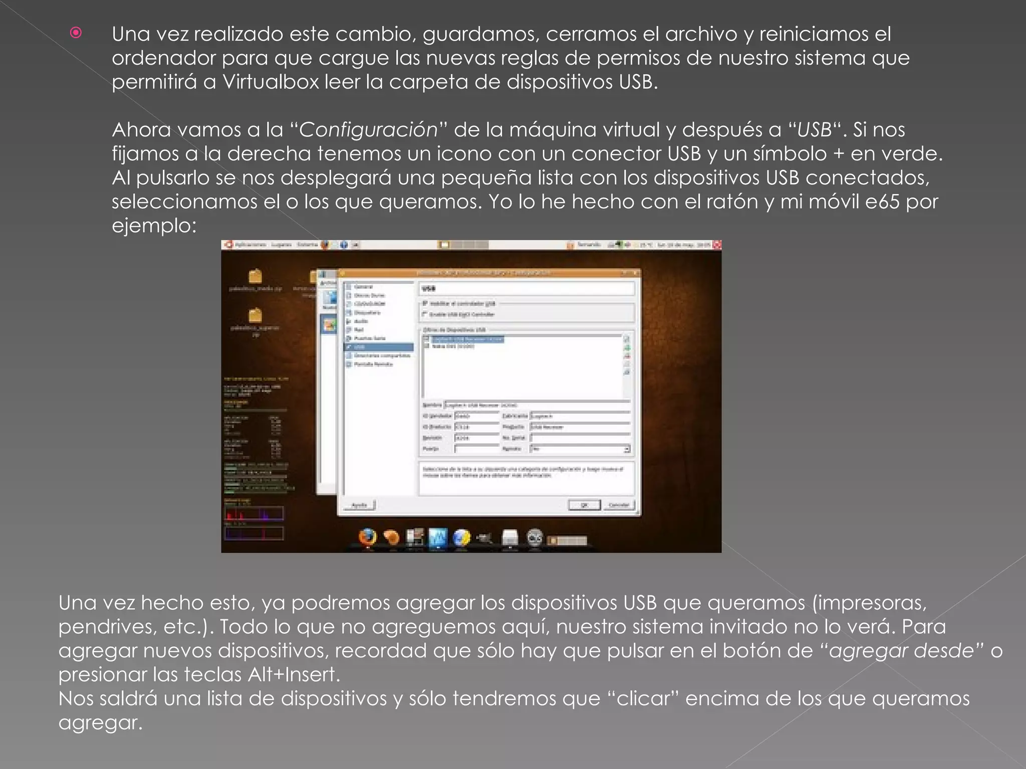 Una vez realizado este cambio, guardamos, cerramos el archivo y reiniciamos el ordenador para que cargue las nuevas reglas de permisos de nuestro sistema que permitirá a Virtualbox leer la carpeta de dispositivos USB. Ahora vamos a la “ Configuración ” de la máquina virtual y después a “ USB “. Si nos fijamos a la derecha tenemos un icono con un conector USB y un símbolo + en verde. Al pulsarlo se nos desplegará una pequeña lista con los dispositivos USB conectados, seleccionamos el o los que queramos. Yo lo he hecho con el ratón y mi móvil e65 por ejemplo: Una vez hecho esto, ya podremos agregar los dispositivos USB que queramos (impresoras, pendrives, etc.). Todo lo que no agreguemos aquí, nuestro sistema invitado no lo verá. Para agregar nuevos dispositivos, recordad que sólo hay que pulsar en el botón de  “agregar desde”  o presionar las teclas Alt+Insert. Nos saldrá una lista de dispositivos y sólo tendremos que “clicar” encima de los que queramos agregar.  