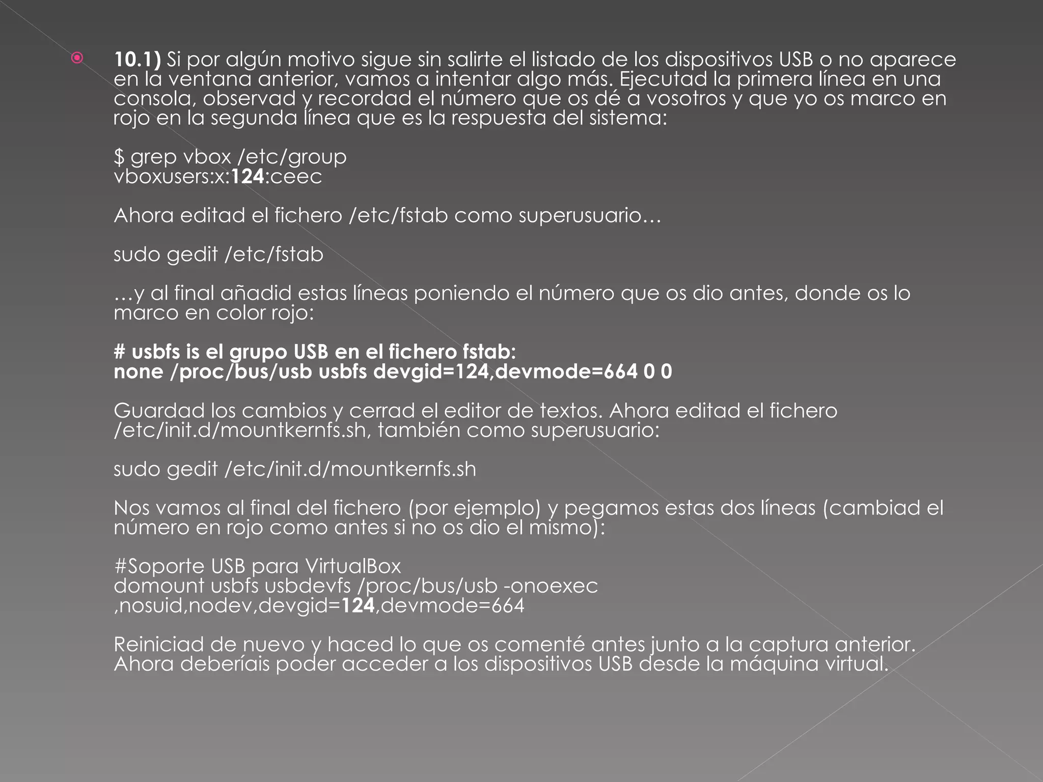 10.1)  Si por algún motivo sigue sin salirte el listado de los dispositivos USB o no aparece en la ventana anterior, vamos a intentar algo más. Ejecutad la primera línea en una consola, observad y recordad el número que os dé a vosotros y que yo os marco en rojo en la segunda línea que es la respuesta del sistema: $ grep vbox /etc/group vboxusers:x: 124 :ceec Ahora editad el fichero /etc/fstab como superusuario… sudo gedit /etc/fstab …y al final añadid estas líneas poniendo el número que os dio antes, donde os lo marco en color rojo: # usbfs is el grupo USB en el fichero fstab: none /proc/bus/usb usbfs devgid=124,devmode=664 0 0 Guardad los cambios y cerrad el editor de textos. Ahora editad el fichero /etc/init.d/mountkernfs.sh, también como superusuario: sudo gedit /etc/init.d/mountkernfs.sh Nos vamos al final del fichero (por ejemplo) y pegamos estas dos líneas (cambiad el número en rojo como antes si no os dio el mismo): #Soporte USB para VirtualBox domount usbfs usbdevfs /proc/bus/usb -onoexec,nosuid,nodev,devgid= 124 ,devmode=664 Reiniciad de nuevo y haced lo que os comenté antes junto a la captura anterior. Ahora deberíais poder acceder a los dispositivos USB desde la máquina virtual. 