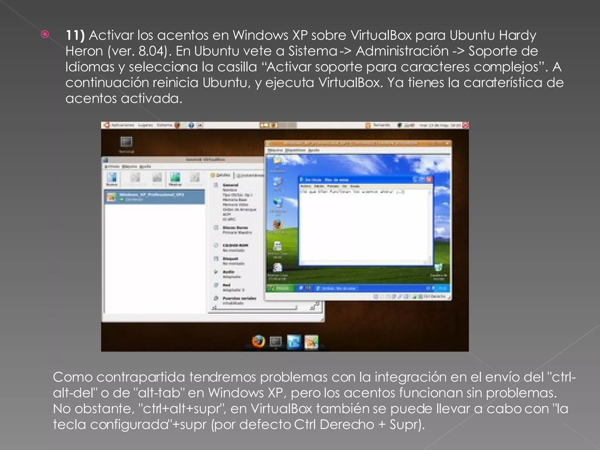 11)  Activar los acentos en Windows XP sobre VirtualBox para Ubuntu Hardy Heron (ver. 8.04). En Ubuntu vete a Sistema -> Administración -> Soporte de Idiomas y selecciona la casilla “Activar soporte para caracteres complejos”. A continuación reinicia Ubuntu, y ejecuta VirtualBox. Ya tienes la caraterística de acentos activada. Como contrapartida tendremos problemas con la integración en el envío del "ctrl-alt-del" o de "alt-tab" en Windows XP, pero los acentos funcionan sin problemas. No obstante, "ctrl+alt+supr", en VirtualBox también se puede llevar a cabo con "la tecla configurada"+supr (por defecto Ctrl Derecho + Supr). 