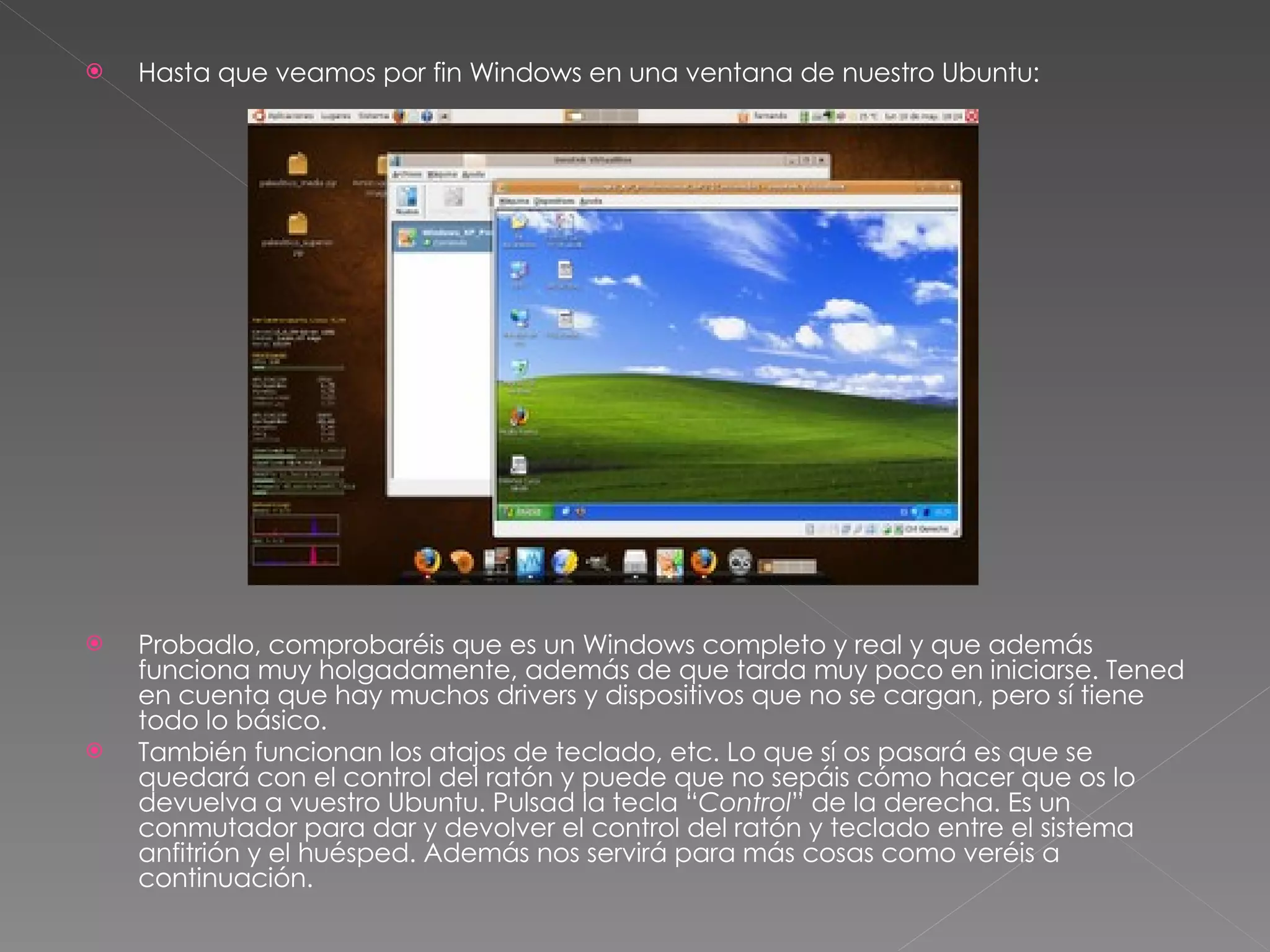 Hasta que veamos por fin Windows en una ventana de nuestro Ubuntu: Probadlo, comprobaréis que es un Windows completo y real y que además funciona muy holgadamente, además de que tarda muy poco en iniciarse. Tened en cuenta que hay muchos drivers y dispositivos que no se cargan, pero sí tiene todo lo básico. También funcionan los atajos de teclado, etc. Lo que sí os pasará es que se quedará con el control del ratón y puede que no sepáis cómo hacer que os lo devuelva a vuestro Ubuntu. Pulsad la tecla “ Control ” de la derecha. Es un conmutador para dar y devolver el control del ratón y teclado entre el sistema anfitrión y el huésped. Además nos servirá para más cosas como veréis a continuación. 