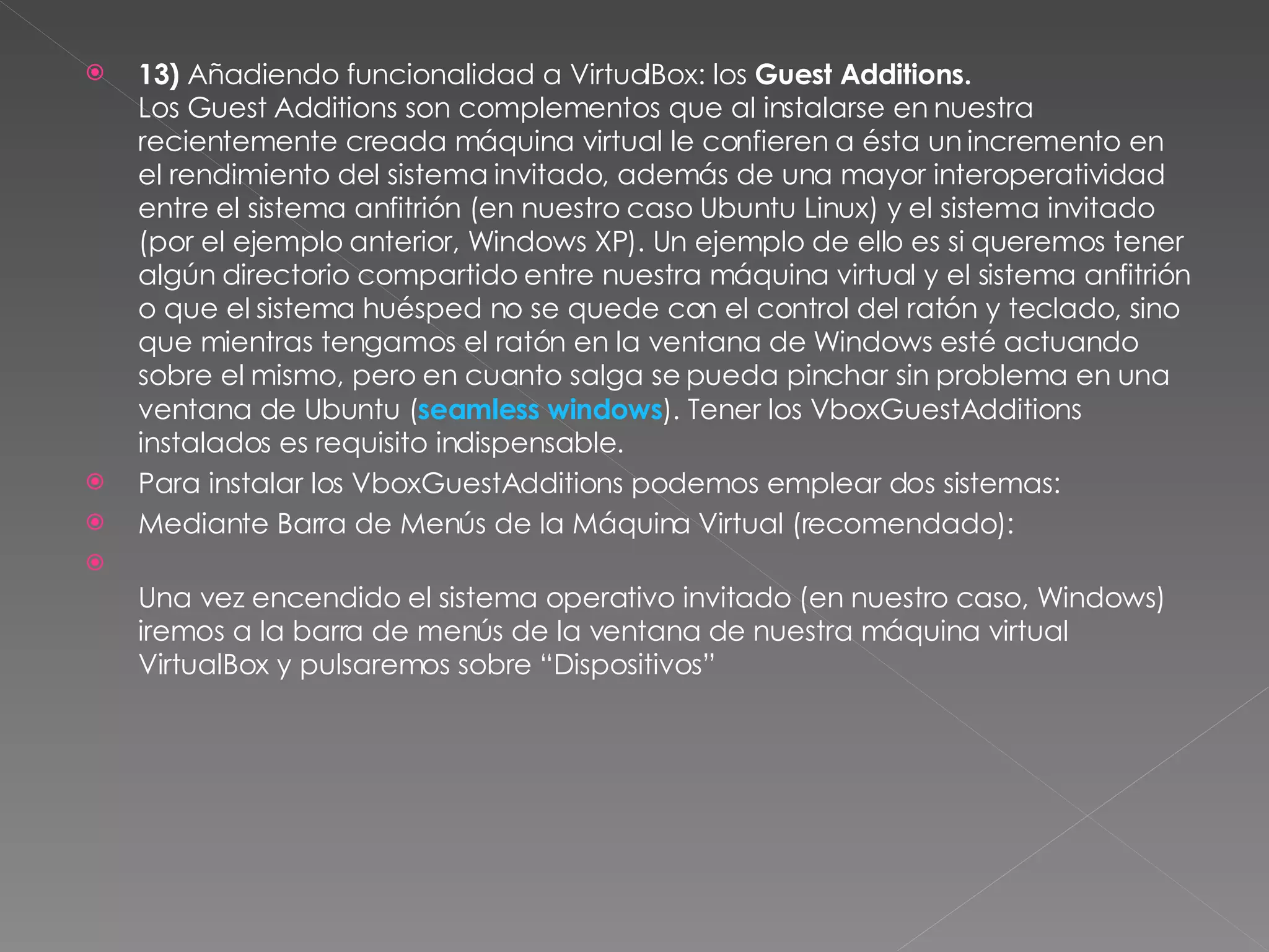 13)  Añadiendo funcionalidad a VirtualBox: los  Guest Additions. Los Guest Additions son complementos que al instalarse en nuestra recientemente creada máquina virtual le confieren a ésta un incremento en el rendimiento del sistema invitado, además de una mayor interoperatividad entre el sistema anfitrión (en nuestro caso Ubuntu Linux) y el sistema invitado (por el ejemplo anterior, Windows XP). Un ejemplo de ello es si queremos tener algún directorio compartido entre nuestra máquina virtual y el sistema anfitrión o que el sistema huésped no se quede con el control del ratón y teclado, sino que mientras tengamos el ratón en la ventana de Windows esté actuando sobre el mismo, pero en cuanto salga se pueda pinchar sin problema en una ventana de Ubuntu ( seamless windows ). Tener los VboxGuestAdditions instalados es requisito indispensable.  Para instalar los VboxGuestAdditions podemos emplear dos sistemas: Mediante Barra de Menús de la Máquina Virtual (recomendado): Una vez encendido el sistema operativo invitado (en nuestro caso, Windows) iremos a la barra de menús de la ventana de nuestra máquina virtual VirtualBox y pulsaremos sobre “Dispositivos” 