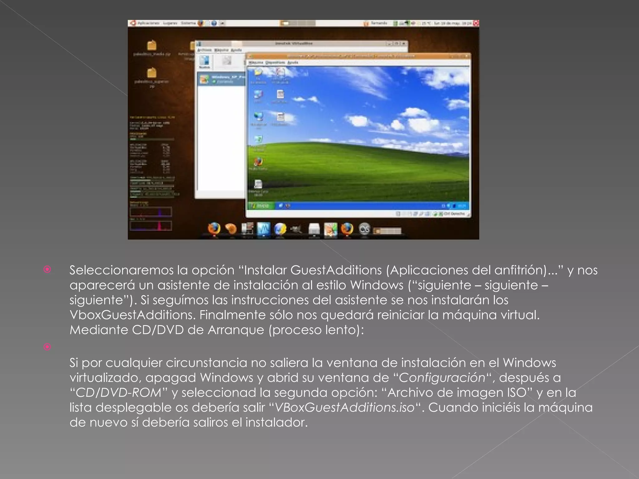 Seleccionaremos la opción “Instalar GuestAdditions (Aplicaciones del anfitrión)...” y nos aparecerá un asistente de instalación al estilo Windows (“siguiente – siguiente – siguiente”). Si seguímos las instrucciones del asistente se nos instalarán los VboxGuestAdditions. Finalmente sólo nos quedará reiniciar la máquina virtual.  Mediante CD/DVD de Arranque (proceso lento): Si por cualquier circunstancia no saliera la ventana de instalación en el Windows virtualizado, apagad Windows y abrid su ventana de “ Configuración “, después a “ CD/DVD-ROM ” y seleccionad la segunda opción: “Archivo de imagen ISO” y en la lista desplegable os debería salir “ VBoxGuestAdditions.iso “. Cuando iniciéis la máquina de nuevo sí debería saliros el instalador. 