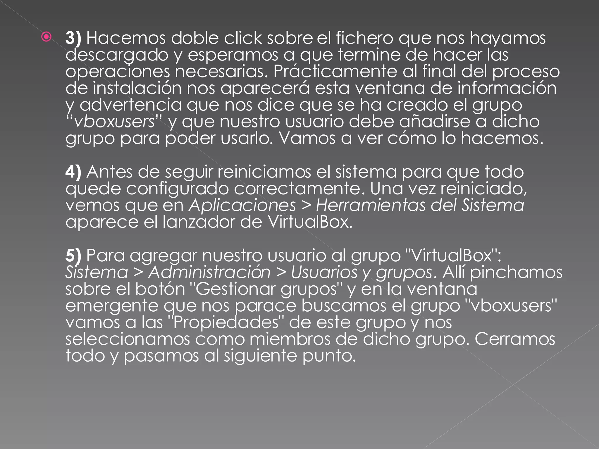 3)  Hacemos doble click sobre el fichero que nos hayamos descargado y esperamos a que termine de hacer las operaciones necesarias. Prácticamente al final del proceso de instalación nos aparecerá esta ventana de información y advertencia que nos dice que se ha creado el grupo “ vboxusers ” y que nuestro usuario debe añadirse a dicho grupo para poder usarlo. Vamos a ver cómo lo hacemos. 4)  Antes de seguir reiniciamos el sistema para que todo quede configurado correctamente. Una vez reiniciado, vemos que en  Aplicaciones > Herramientas del Sistema  aparece el lanzador de VirtualBox. 5)  Para agregar nuestro usuario al grupo "VirtualBox":  Sistema > Administración > Usuarios y grupos . Allí pinchamos sobre el botón "Gestionar grupos" y en la ventana emergente que nos parace buscamos el grupo "vboxusers" vamos a las "Propiedades" de este grupo y nos seleccionamos como miembros de dicho grupo. Cerramos todo y pasamos al siguiente punto. 