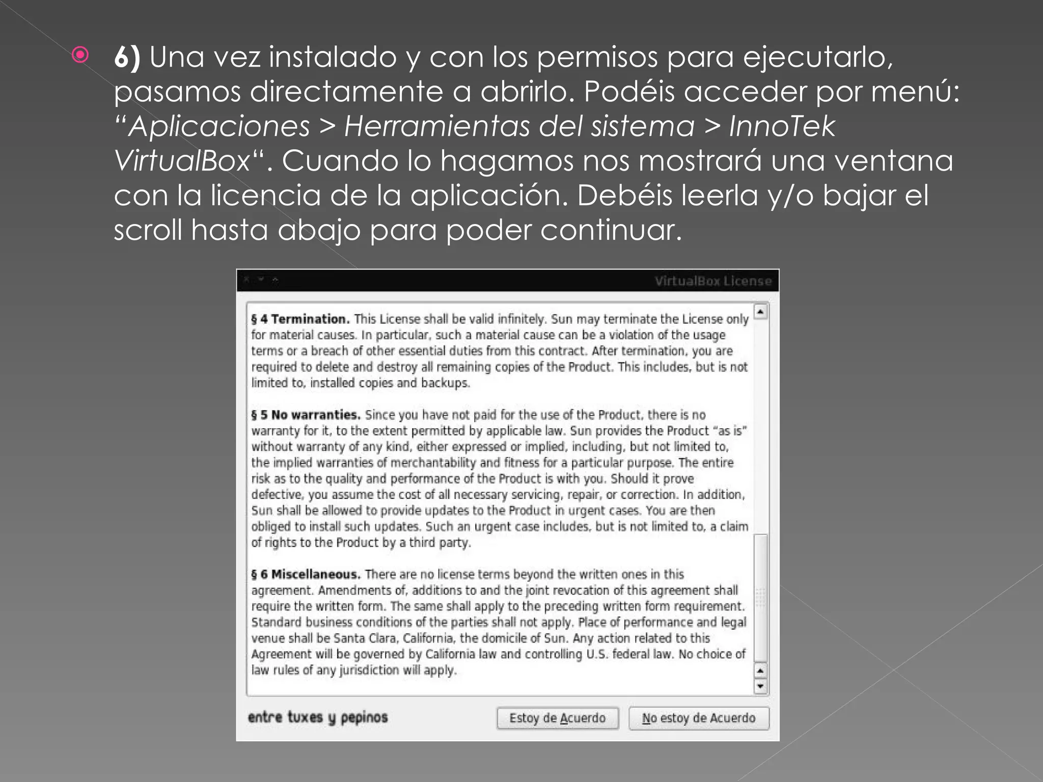 6)  Una vez instalado y con los permisos para ejecutarlo, pasamos directamente a abrirlo. Podéis acceder por menú:  “Aplicaciones > Herramientas del sistema > InnoTek VirtualBox “. Cuando lo hagamos nos mostrará una ventana con la licencia de la aplicación. Debéis leerla y/o bajar el scroll hasta abajo para poder continuar. 