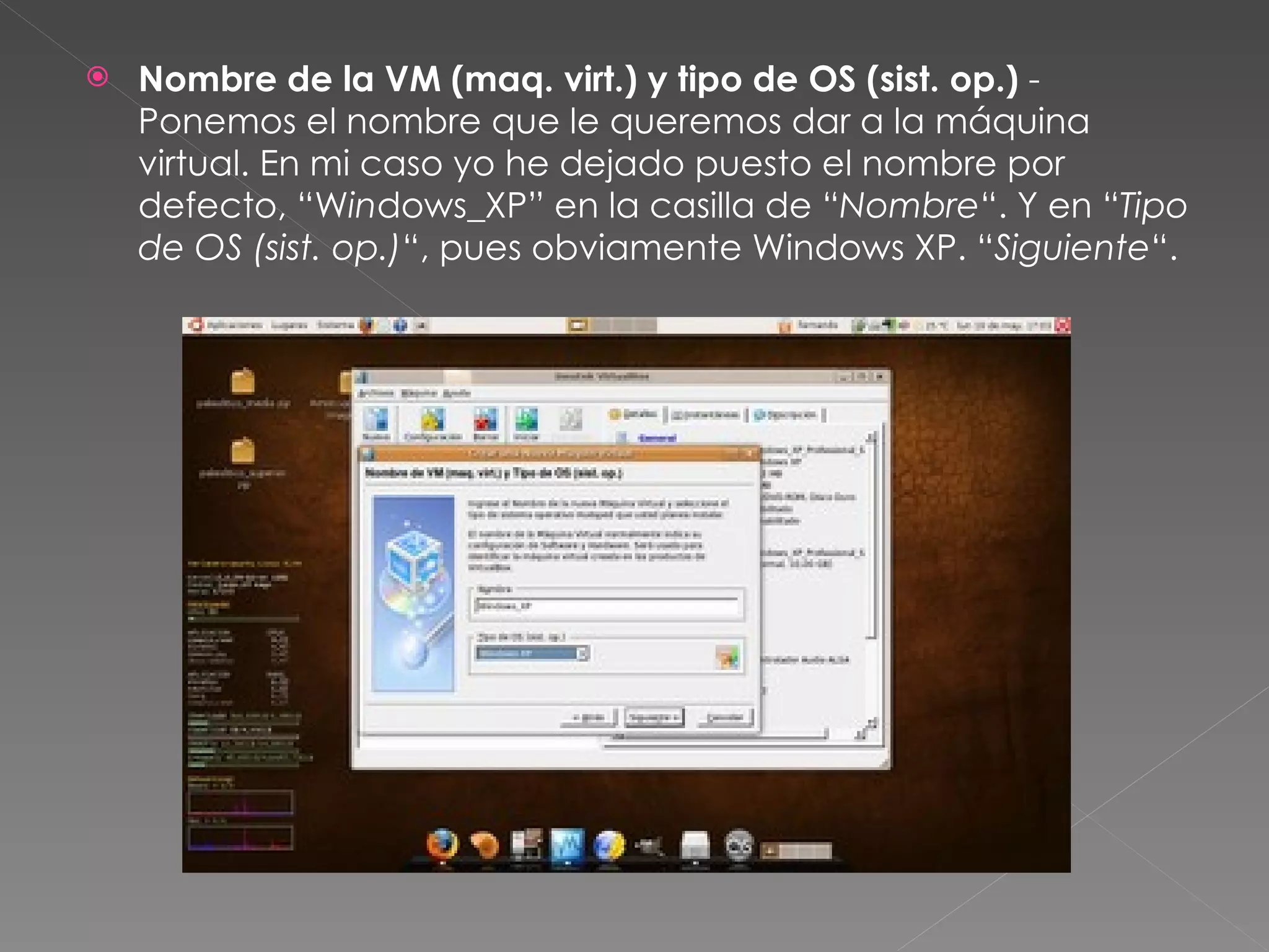 Nombre de la VM (maq. virt.) y tipo de OS (sist. op.)  - Ponemos el nombre que le queremos dar a la máquina virtual. En mi caso yo he dejado puesto el nombre por defecto, “W in dows_XP” en la casilla de “ Nombre “. Y en “ Tipo de OS (sist. op.) “, pues obviamente Windows XP. “ Siguiente “. 