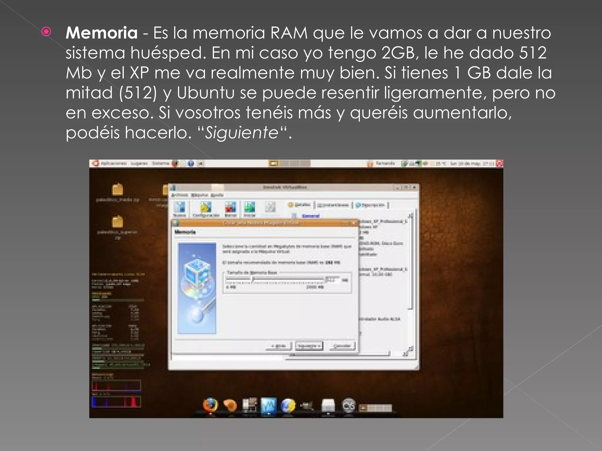 Memoria  - Es la memoria RAM que le vamos a dar a nuestro sistema huésped. En mi caso yo tengo 2GB, le he dado 512 Mb y el XP me va realmente muy bien. Si tienes 1 GB dale la mitad (512) y Ubuntu se puede resentir ligeramente, pero no en exceso. Si vosotros tenéis más y queréis aumentarlo, podéis hacerlo. “ Siguiente “. 
