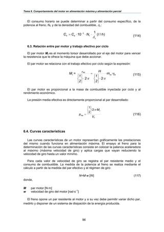 Tema 6. Comportamiento del motor en alimentación máxima y alimentación parcial
96
)/(
1
10 3
hlNCC
c
feh
δ
⋅⋅⋅= −
El consumo horario se puede determinar a partir del consumo específico, de la
potencia al freno, Nf, y de la densidad del combustible, δc,:
(114)
6.3. Relación entre par motor y trabajo efectivo por ciclo
El par motor Mt es el momento torsor desarrollado por el eje del motor para vencer
la resistencia que le ofrece la máquina que debe accionar.
El par motor se relaciona con el trabajo efectivo por ciclo según la expresión:
ecc
ec
t m
2
1
H
2
1
=M η
ππ
τ ··
·2·2 ⋅
⎭
⎬
⎫
⎩
⎨
⎧
=
⋅
⎭
⎬
⎫
⎩
⎨
⎧ (115)
El par motor es proporcional a la masa de combustible inyectada por ciclo y al
rendimiento económico.
La presión media efectiva es directamente proporcional al par desarrollado:
T
t
me
V
M
p
··2·
2
1
π
⎭
⎬
⎫
⎩
⎨
⎧
= (116)
6.4. Curvas características
Las curvas características de un motor representan gráficamente las prestaciones
del mismo cuando funciona en alimentación máxima. El ensayo al freno para la
determinación de las curvas características consiste en colocar la palanca aceleradora
al máximo (máxima velocidad de giro) y aplica cargas que vayan reduciendo la
velocidad de giro hasta un valor mínimo.
Para cada valor de velocidad de giro se registra el par resistente medio y el
consumo de combustible. La medida de la potencia al freno se realiza mediante el
cálculo a partir de la medida del par efectivo y el régimen de giro:
N=M·w [W] (117)
donde,
M par motor [N·m]
w velocidad de giro del motor [rad·s–1
]
El freno opone un par resistente al motor y a su vez debe permitir variar dicho par,
medirlo y disponer de un sistema de disipación de la energía producida.
 