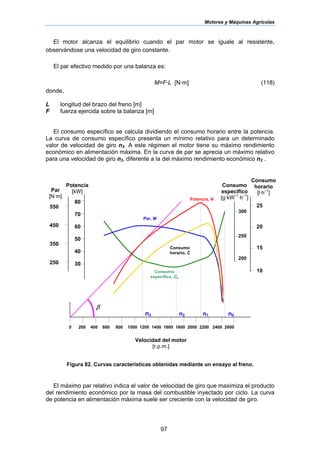 Motores y Máquinas Agrícolas
97
El motor alcanza el equilibrio cuando el par motor se iguale al resistente,
observándose una velocidad de giro constante.
El par efectivo medido por una balanza es:
M=F·L [N·m] (118)
donde,
L longitud del brazo del freno [m]
F fuerza ejercida sobre la balanza [m]
El consumo específico se calcula dividiendo el consumo horario entre la potencia.
La curva de consumo específico presenta un mínimo relativo para un determinado
valor de velocidad de giro n2. A este régimen el motor tiene su máximo rendimiento
económico en alimentación máxima. En la curva de par se aprecia un máximo relativo
para una velocidad de giro n3, diferente a la del máximo rendimiento económico n2 .
Figura 82. Curvas características obtenidas mediante un ensayo al freno.
El máximo par relativo indica el valor de velocidad de giro que maximiza el producto
del rendimiento económico por la masa del combustible inyectado por ciclo. La curva
de potencia en alimentación máxima suele ser creciente con la velocidad de giro.
550
450
350
250
80
70
60
50
40
30
0 200 400 600 800 1000 1200 1400 1600 1800 2000 2200 2400 2600
300
250
200
25
20
15
10
Par
[N·m]
Potencia
[kW]
Consumo
específico
[g·kW–1
·h–1
]
Consumo
horario
[l·h–1
]
Velocidad del motor
[r.p.m.]
Potencia, N
Consumo
específico, Ce
Par, M
Consumo
horario, C
n3 n2 n1 n0
β
 