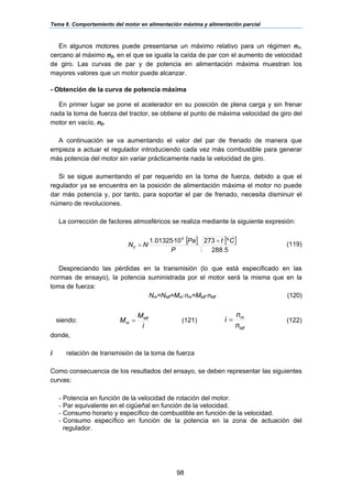 Tema 6. Comportamiento del motor en alimentación máxima y alimentación parcial
98
En algunos motores puede presentarse un máximo relativo para un régimen n1,
cercano al máximo n0, en el que se iguala la caída de par con el aumento de velocidad
de giro. Las curvas de par y de potencia en alimentación máxima muestran los
mayores valores que un motor puede alcanzar.
- Obtención de la curva de potencia máxima
En primer lugar se pone el acelerador en su posición de plena carga y sin frenar
nada la toma de fuerza del tractor, se obtiene el punto de máxima velocidad de giro del
motor en vacío, n0.
A continuación se va aumentando el valor del par de frenado de manera que
empieza a actuar el regulador introduciendo cada vez más combustible para generar
más potencia del motor sin variar prácticamente nada la velocidad de giro.
Si se sigue aumentando el par requerido en la toma de fuerza, debido a que el
regulador ya se encuentra en la posición de alimentación máxima el motor no puede
dar más potencia y, por tanto, para soportar el par de frenado, necesita disminuir el
número de revoluciones.
La corrección de factores atmosféricos se realiza mediante la siguiente expresión:
[ ] [ ]
5.288
º273
·
10·01325.1
·
5
0
Ct
P
Pa
NN
+
= (119)
Despreciando las pérdidas en la transmisión (lo que está especificado en las
normas de ensayo), la potencia suministrada por el motor será la misma que en la
toma de fuerza:
Nm=Ntdf=Mm·nm=Mtdf·ntdf (120)
siendo:
i
M
M tdf
m = (121)
tdf
m
n
n
i = (122)
donde,
i relación de transmisión de la toma de fuerza
Como consecuencia de los resultados del ensayo, se deben representar las siguientes
curvas:
- Potencia en función de la velocidad de rotación del motor.
- Par equivalente en el cigüeñal en función de la velocidad.
- Consumo horario y específico de combustible en función de la velocidad.
- Consumo específico en función de la potencia en la zona de actuación del
regulador.
 