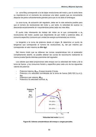 Motores y Máquinas Agrícolas
99
La zona 0-n3 corresponde a la de bajas revoluciones del motor y por lo tanto tiene
su importancia en el momento de comenzar una labor, puesto que es conveniente
disponer de pares suficientemente grandes para que no se dañe el embrague.
La zona n1-n0, de actuación del regulador, debe ser lo más estrecha posible para
que el número de revoluciones del motor y, por tanto, la velocidad de avance no
descienda excesivamente al ir requiriéndose pares cada vez más altos.
El punto más interesante de trabajo del motor es el que corresponde a n2
revoluciones del motor, puesto que disponiendo de par motor y potencia altas, el
consumo específico (consumo por unidad de energía suministrada) es mínimo.
La tangente a la curva de potencia desde el origen, 0, determina un punto de
tangencia que corresponde al número de revoluciones, n3, del par máximo por
corresponder al valor máximo de N/n=tgβ.
Del mismo modo que se obtienen las curvas características con el acelerador
completamente abierto, es posible obtener las curvas de isoconsumo realizando la
misma prueba fijando distintas posiciones del regulador.
Los valores que debe proporcionar este ensayo son la velocidad del motor y de la
toma de fuerza, y los consumos horario y específico para cada uno de los siguientes
valores de potencia:
- Potencia máxima, Nmax. Ensayo durante 2 horas.
- Potencia a la velocidad normalizada de la toma de fuerza (540-100 [r.p.m.]),
ntdf
- Potencia a par máximo, Mmax
- Potencia a la velocidad nominal, nn
Figura 83. Valores característicos del ensayo a cargas parciales.
Potencia
[kW]
Par
[N·m]
Velocidad del motor [r.p.m.]
Nmax
Mmax
85% MN
75% (85%)
50% (85%)
25% (85%)
M
nn nmax
 