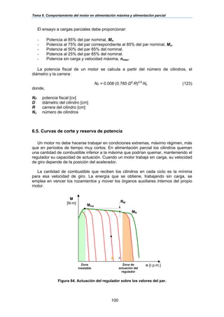 Tema 6. Comportamiento del motor en alimentación máxima y alimentación parcial
100
El ensayo a cargas parciales debe proporcionar:
- Potencia al 85% del par nominal, Mn.
- Potencia al 75% del par correspondiente al 85% del par nominal, Mn.
- Potencia al 50% del par 85% del nominal.
- Potencia al 25% del par 85% del nominal.
- Potencia sin carga y velocidad máxima, nmax.
La potencia fiscal de un motor se calcula a partir del número de cilindros, el
diámetro y la carrera:
NF = 0.008·(0.785·D2
·R)0.6
·Nc (123)
donde,
NF potencia fiscal [cv]
D diámetro del cilindro [cm]
R carrera del cilindro [cm]
Nc número de cilindros
6.5. Curvas de corte y reserva de potencia
Un motor no debe hacerse trabajar en condiciones extremas, máximo régimen, más
que en períodos de tiempo muy cortos. En alimentación parcial los cilindros queman
una cantidad de combustible inferior a la máxima que podrían quemar, manteniendo el
regulador su capacidad de actuación. Cuando un motor trabaja sin carga, su velocidad
de giro depende de la posición del acelerador.
La cantidad de combustible que reciben los cilindros en cada ciclo es la mínima
para esa velocidad de giro. La energía que se obtiene, trabajando sin carga, se
emplea en vencer los rozamientos y mover los órganos auxiliares internos del propio
motor.
Figura 84. Actuación del regulador sobre los valores del par.
M
[N·m]
n [r.p.m.]Zona
inestable
Zona de
actuación del
regulador
δ
Mma
RM
MN
 