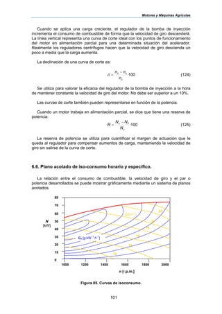 Motores y Máquinas Agrícolas
101
Cuando se aplica una carga creciente, el regulador de la bomba de inyección
incrementa el consumo de combustible de forma que la velocidad de giro descenderá.
La línea vertical representa una curva de corte ideal con los puntos de funcionamiento
del motor en alimentación parcial para una determinada situación del acelerador.
Realmente los reguladores centrífugos hacen que la velocidad de giro descienda un
poco a media que la carga aumenta.
La declinación de una curva de corte es:
100·0
c
c
n
nn −
=δ (124)
Se utiliza para valorar la eficacia del regulador de la bomba de inyección a la hora
de mantener constante la velocidad de giro del motor. No debe ser superior a un 10%.
Las curvas de corte también pueden representarse en función de la potencia.
Cuando un motor trabaja en alimentación parcial, se dice que tiene una reserva de
potencia:
100·
c
Tc
N
NN
R
−
= (125)
La reserva de potencia se utiliza para cuantificar el margen de actuación que le
queda al regulador para compensar aumentos de carga, manteniendo la velocidad de
giro sin salirse de la curva de corte.
6.6. Plano acotado de iso-consumo horario y específico.
La relación entre el consumo de combustible, la velocidad de giro y el par o
potencia desarrollados se puede mostrar gráficamente mediante un sistema de planos
acotados.
Figura 85. Curvas de isoconsumo.
80
70
60
50
40
30
20
10
0
1000 1200 1400 1600 1800 2000
n [r.p.m.]
N
[kW]
Ce [g·kW
–1
·h
–1
]
C [l·h
–1
]
16
18
20
22
14
12
 