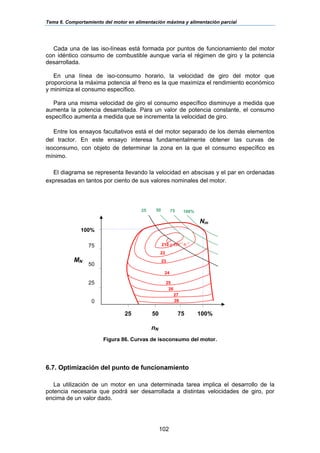 Tema 6. Comportamiento del motor en alimentación máxima y alimentación parcial
102
Cada una de las iso-líneas está formada por puntos de funcionamiento del motor
con idéntico consumo de combustible aunque varía el régimen de giro y la potencia
desarrollada.
En una línea de iso-consumo horario, la velocidad de giro del motor que
proporciona la máxima potencia al freno es la que maximiza el rendimiento económico
y minimiza el consumo específico.
Para una misma velocidad de giro el consumo específico disminuye a medida que
aumenta la potencia desarrollada. Para un valor de potencia constante, el consumo
específico aumenta a medida que se incrementa la velocidad de giro.
Entre los ensayos facultativos está el del motor separado de los demás elementos
del tractor. En este ensayo interesa fundamentalmente obtener las curvas de
isoconsumo, con objeto de determinar la zona en la que el consumo específico es
mínimo.
El diagrama se representa llevando la velocidad en abscisas y el par en ordenadas
expresadas en tantos por ciento de sus valores nominales del motor.
Figura 86. Curvas de isoconsumo del motor.
6.7. Optimización del punto de funcionamiento
La utilización de un motor en una determinada tarea implica el desarrollo de la
potencia necesaria que podrá ser desarrollada a distintas velocidades de giro, por
encima de un valor dado.
MN
100%
75
50
25
0
25 50 75 100%
nN
Nm
25 50 75 100%
210 g·kW
–1
·h
–1
22
23
24
25
26
27
28
 