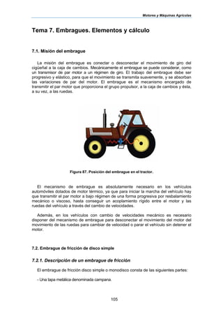 Motores y Máquinas Agrícolas
105
Tema 7. Embragues. Elementos y cálculo
7.1. Misión del embrague
La misión del embrague es conectar o desconectar el movimiento de giro del
cigüeñal a la caja de cambios. Mecánicamente el embrague se puede considerar, como
un transmisor de par motor a un régimen de giro. El trabajo del embrague debe ser
progresivo y elástico, para que el movimiento se transmita suavemente, y se absorban
las variaciones de par del motor. El embrague es el mecanismo encargado de
transmitir el par motor que proporciona el grupo propulsor, a la caja de cambios y ésta,
a su vez, a las ruedas.
Figura 87. Posición del embrague en el tractor.
El mecanismo de embrague es absolutamente necesario en los vehículos
automóviles dotados de motor térmico, ya que para iniciar la marcha del vehículo hay
que transmitir el par motor a bajo régimen de una forma progresiva por resbalamiento
mecánico o viscoso, hasta conseguir un acoplamiento rígido entre el motor y las
ruedas del vehículo a través del cambio de velocidades.
Además, en los vehículos con cambio de velocidades mecánico es necesario
disponer del mecanismo de embrague para desconectar el movimiento del motor del
movimiento de las ruedas para cambiar de velocidad o parar el vehículo sin detener el
motor.
7.2. Embrague de fricción de disco simple
7.2.1. Descripción de un embrague de fricción
El embrague de fricción disco simple o monodisco consta de las siguientes partes:
- Una tapa metálica denominada campana.
 