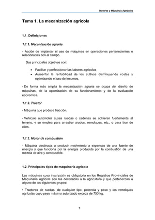 Motores y Máquinas Agrícolas
7
Tema 1. La mecanización agrícola
1.1. Definiciones
1.1.1. Mecanización agraria
- Acción de implantar el uso de máquinas en operaciones pertenecientes o
relacionadas con el campo.
Sus principales objetivos son:
• Facilitar y perfeccionar las labores agrícolas
• Aumentar la rentabilidad de los cultivos disminuyendo costes y
optimizando el uso de insumos.
- De forma más amplia la mecanización agraria se ocupa del diseño de
máquinas, de la optimización de su funcionamiento y de la evaluación
económica.
1.1.2. Tractor
- Máquina que produce tracción.
- Vehículo automotor cuyas ruedas o cadenas se adhieren fuertemente al
terreno, y se emplea para arrastrar arados, remolques, etc., o para tirar de
ellos.
1.1.3. Motor de combustión
- Máquina destinada a producir movimiento a expensas de una fuente de
energía y que funciona por la energía producida por la combustión de una
mezcla de aire y combustible.
1.2. Principales tipos de maquinaria agrícola
Las máquinas cuya inscripción es obligatoria en los Registros Provinciales de
Maquinaria Agrícola son las destinadas a la agricultura y que pertenezcan a
alguno de los siguientes grupos:
• Tractores de ruedas, de cualquier tipo, potencia y peso y los remolques
agrícolas cuyo peso máximo autorizado exceda de 750 kg.
 