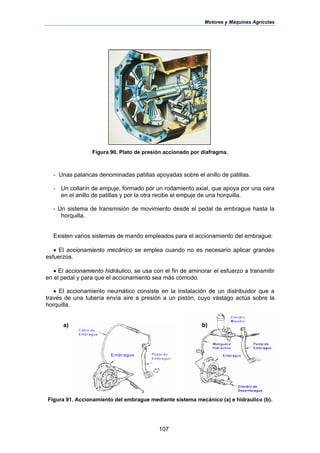 Motores y Máquinas Agrícolas
107
Figura 90. Plato de presión accionado por diafragma.
- Unas palancas denominadas patillas apoyadas sobre el anillo de patillas.
- Un collarín de empuje, formado por un rodamiento axial, que apoya por una cara
en el anillo de patillas y por la otra recibe el empuje de una horquilla.
- Un sistema de transmisión de movimiento desde el pedal de embrague hasta la
horquilla.
Existen varios sistemas de mando empleados para el accionamiento del embrague:
• El accionamiento mecánico se emplea cuando no es necesario aplicar grandes
esfuerzos.
• El accionamiento hidráulico, se usa con el fin de aminorar el esfuerzo a transmitir
en el pedal y para que el accionamiento sea más cómodo.
• El accionamiento neumático consiste en la instalación de un distribuidor que a
través de una tubería envía aire a presión a un pistón, cuyo vástago actúa sobre la
horquilla.
a) b)
Figura 91. Accionamiento del embrague mediante sistema mecánico (a) e hidraulico (b).
 