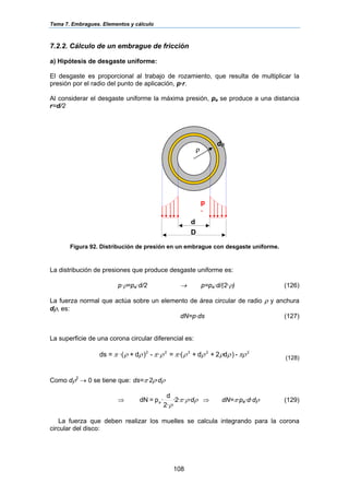 Tema 7. Embragues. Elementos y cálculo
108
7.2.2. Cálculo de un embrague de fricción
a) Hipótesis de desgaste uniforme:
El desgaste es proporcional al trabajo de rozamiento, que resulta de multiplicar la
presión por el radio del punto de aplicación, p·r.
Al considerar el desgaste uniforme la máxima presión, pa se produce a una distancia
r=d/2
Figura 92. Distribución de presión en un embrague con desgaste uniforme.
La distribución de presiones que produce desgaste uniforme es:
p·ρ=pa·d/2 → p=pa·d/(2·ρ) (126)
La fuerza normal que actúa sobre un elemento de área circular de radio ρ y anchura
dρ, es:
dN=p·ds (127)
La superficie de una corona circular diferencial es:
22222
-)d2+d+(·=·-)d+·(=ds πρρρρρπρπρρπ (128)
Como dρ2
→ 0 se tiene que: ds=π·2ρ·dρ
⇒ ρρπ
ρ
d···2·
2·
d
·p=dN a ⇒ dN=π·pa·d·dρ (129)
La fuerza que deben realizar los muelles se calcula integrando para la corona
circular del disco:
d
D
ρ
dρ
p
a
 