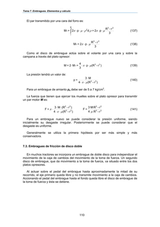 Tema 7. Embragues. Elementos y cálculo
110
El par transmitido por una cara del forro es:
∫ ⋅⋅⋅⋅⋅
R
r
33
2
1
3
r-R
p2=dp2=M µπρρµπ (137)
3
r-R
p2=M
33
1 µπ ⋅⋅ (138)
Como el disco de embrague actúa sobre el volante por una cara y sobre la
campana a través del plato opresor:
)r-(Rp
3
4
=M2=M 33
1 µπ ⋅⋅⋅⋅ (139)
La presión tendrá un valor de:
)r-(R4
M3
=p 33
µπ ⋅⋅
⋅
(140)
Para un embrague de amianto pa debe ser de 5 a 7 kg/cm2
.
La fuerza que tienen que ejercer los muelles sobre el plato opresor para transmitir
un par motor M es:
)r-(R4
)r-(RM3
=F 33
22
µπ
π
⋅⋅
⋅⋅
⋅ 33
22
r-R
r-RM
4
3
=F
µ
(141)
Para un embrague nuevo se puede considerar la presión uniforme, siendo
inicialmente su desgaste irregular. Posteriormente se puede considerar que el
desgaste es uniforme.
Generalmente se utiliza la primera hipótesis por ser más simple y más
conservadora.
7.3. Embragues de fricción de disco doble
En muchos tractores se incorpora un embrague de doble disco para independizar el
movimiento de la caja de cambios del movimiento de la toma de fuerza. Un segundo
disco de embrague, que da movimiento a la toma de fuerza, va situado entre los dos
platos opresores.
Al actuar sobre el pedal del embrague hasta aproximadamente la mitad de su
recorrido, el eje primario queda libre y no transmite movimiento a la caja de cambios.
Accionando el pedal del embrague hasta el fondo queda libre el disco de embrague de
la toma de fuerza y ésta se detiene.
 