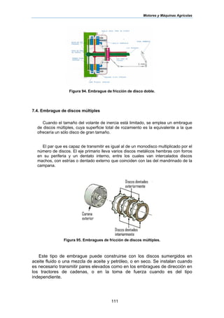 Motores y Máquinas Agrícolas
111
Figura 94. Embrague de fricción de disco doble.
7.4. Embrague de discos múltiples
Cuando el tamaño del volante de inercia está limitado, se emplea un embrague
de discos múltiples, cuya superficie total de rozamiento es la equivalente a la que
ofrecería un sólo disco de gran tamaño.
El par que es capaz de transmitir es igual al de un monodisco multiplicado por el
número de discos. El eje primario lleva varios discos metálicos hembras con forros
en su periferia y un dentato interno, entre los cuales van intercalados discos
machos, con estrías o dentado externo que coinciden con las del mandrinado de la
campana.
Figura 95. Embragues de fricción de discos múltiples.
Este tipo de embrague puede construirse con los discos sumergidos en
aceite fluido o una mezcla de aceite y petróleo, o en seco. Se instalan cuando
es necesario transmitir pares elevados como en los embragues de dirección en
los tractores de cadenas, o en la toma de fuerza cuando es del tipo
independiente.
 