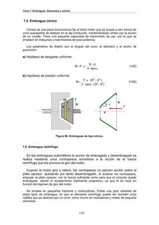 Tema 7. Embragues. Elementos y cálculo
112
7.5. Embrague cónico
Consta de una pieza troncocónica fija al árbol motor que se acopla a otro tronco de
cono susceptible de deslizar en el eje conducido, manteniéndose unidos por la acción
de un muelle. Tiene una pequeña capacidad de transmisión de par, por lo que se
emplean en máquinas o trasmisiones de poca potencia.
Los parámetros de diseño son el ángulo del cono, el diámetro y el ancho de
guarnición.
a) Hipótesis de desgaste uniforme:
α
µ
sen·4
dD
··FM
+
= (142)
b) Hipótesis de presión uniforme:
)d-D(·sen·3
)d(D··F
M 22
33
α
µ +
= (143)
Figura 96. Embragues de tipo cónico.
7.6. Embrague centrífugo
En los embragues automáticos la acción de embragado y desembragado se
realiza mediante unos contrapesos sometidos a la acción de la fuerza
centrífuga que les provoca el giro del motor.
Cuando el motor gira a ralentí, los contrapesos no ejercen acción sobre el
plato opresor, quedando por tanto desembragado. Al acelerar los contrapesos,
empujan al plato opresor, con la fuerza suficiente como para que el conjunto quede
embragado, siendo el acoplamiento totalmente progresivo, ya que el se hace en
función del régimen de giro del motor.
Se emplea en pequeños tractores y motocultores. Existe una gran variedad de
estos tipos de embrague, en que el elemento centrífugo puede ser también unos
rodillos que se deslizan por un cono, como ocurre en motosierras y motos de pequeña
cilindrada.
D
d
α
F
ds
R
ρ
P
 