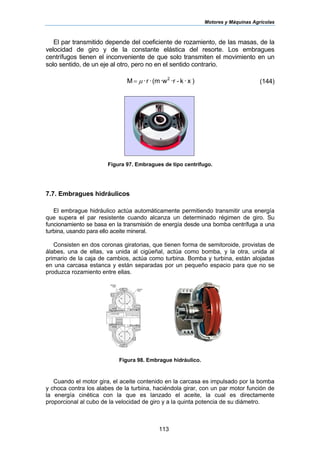 Motores y Máquinas Agrícolas
113
El par transmitido depende del coeficiente de rozamiento, de las masas, de la
velocidad de giro y de la constante elástica del resorte. Los embragues
centrífugos tienen el inconveniente de que solo transmiten el movimiento en un
solo sentido, de un eje al otro, pero no en el sentido contrario.
)x·k-·r·w(m·r·M 2
µ= (144)
Figura 97. Embragues de tipo centrífugo.
7.7. Embragues hidráulicos
El embrague hidráulico actúa automáticamente permitiendo transmitir una energía
que supera el par resistente cuando alcanza un determinado régimen de giro. Su
funcionamiento se basa en la transmisión de energía desde una bomba centrífuga a una
turbina, usando para ello aceite mineral.
Consisten en dos coronas giratorias, que tienen forma de semitoroide, provistas de
álabes, una de ellas, va unida al cigüeñal, actúa como bomba, y la otra, unida al
primario de la caja de cambios, actúa como turbina. Bomba y turbina, están alojadas
en una carcasa estanca y están separadas por un pequeño espacio para que no se
produzca rozamiento entre ellas.
Figura 98. Embrague hidráulico.
Cuando el motor gira, el aceite contenido en la carcasa es impulsado por la bomba
y choca contra los alabes de la turbina, haciéndola girar, con un par motor función de
la energía cinética con la que es lanzado el aceite, la cual es directamente
proporcional al cubo de la velocidad de giro y a la quinta potencia de su diámetro.
 