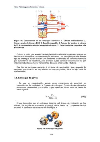 Tema 7. Embragues. Elementos y cálculo
114
Figura 99. Componentes de un embrague hidráulico: 1. Cámara turbina-bomba; 2.
Cámara anular; 3. Cámara DCC; 4. Boquilla regulable; 5. Retorno del aceite a la cámara
DCC; 6. Acoplamiento elástico conectado al motor; 7. Parte conducida conectada a la
transmisión.
Cuando el motor gira a ralentí, la energía cinética del aceite es pequeña y el par en
la turbina es insuficiente para vencer el par resistente. Una ventaja importante de este
tipo de embrague es que al subir una pendiente, la velocidad del vehículo disminuye
por aumentar el par resistente, pero el motor puede continuar desarrollando su par
máximo mediante una mayor transferencia de aceite entre bomba y turbina.
Este tipo de embrague aumenta el consumo de combustible, tiene ausencia de
desgaste, gran duración, es muy elástico, es muy progresivo y tiene un bajo coste de
mantenimiento.
7.8. Embrague de garras
Se usa en mecanización agraria como mecanismos de seguridad en
transmisiones de movimiento a órganos de máquinas. Consta de dos elementos
enfrentados, presionados por muelles, cuyas superficies tienen forma de diente de
sierra o garras:
)-tg(
rF
=M
ρα
⋅
(145)
El par transmitido por el embrague depende del ángulo de inclinación de los
dientes, del ángulo de rozamiento, ρ (µ=tgρ), de la fuerza de compresión de los
muelles, F, y del radio de la corona del embrague, r.
Figura 100. Embrague de garras.
 