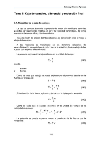 Motores y Máquinas Agrícolas
115
Tema 8. Caja de cambios, diferencial y reducción final
8.1. Necesidad de la caja de cambios
La caja de cambios transmite la potencia del motor (sin modificarla salvo las
pérdidas por rozamiento), modifica el par y la velocidad transmitidos, de forma
que aumenta uno de ellos y disminuye el otro.
Tiene la misión de ofrecer distintas relaciones de transmisión entre el motor y
el eje de las ruedas.
A las relaciones de transmisión se les denomina relaciones de
desmultiplicación ya que indican la reducción de la velocidad de giro del eje de las
ruedas con respecto a las del motor.
La potencia expresa el trabajo realizado en la unidad de tiempo:
t
T
N = (146)
donde,
T trabajo
t tiempo
Como se sabe que trabajo se puede expresar por el producto escalar de la
fuerza por el espacio:
eFT
rr
·= (147)
t
eF
t
T
N
rr
·
== (148)
Si la dirección de la fuerza aplicada coincide con la del espacio recorrido:
t
eF
N
⋅
= (149)
Como se sabe que el espacio recorrido en la unidad de tiempo es la
velocidad de avance:
VF
t
e
F
t
eF
t
T
N ⋅=⋅=
⋅
== (150)
La potencia se puede expresar como el producto de la fuerza por la
velocidad:
VFN ·= (151)
 