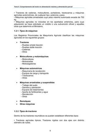 Tema 6. Comportamiento del motor en alimentación máxima y alimentación parcial
8
• Tractores de cadenas, motocultores, portadores, tractocarros y máquinas
agrícolas automotrices, de cualquier tipo, potencia y peso.
• Máquinas agrícolas arrastradas cuyo peso máximo autorizado exceda de 750
kg.
• Máquinas agrícolas no incluidas en los apartados anteriores, para cuya
adquisición se haya solicitado un crédito o una subvención oficial y aquellas
otras que determine el Ministerio.
1.2.1. Tipos de máquinas
Los Registros Provinciales de Maquinaria Agrícola clasifican las máquinas
agrícolas en los siguientes grupos:
• Tractores
- Ruedas simple tracción
- Ruedas doble tracción
- Cadenas
- Otros
• Motocultores y motomáquinas
- Motocultores
- Motoazadas
- Motosegadoras
• Máquinas automotrices
- Maquinaria de recolección
- Equipos de carga y transporte
- Tractocarros
- Otras
• Máquinas arrastradas y suspendidas
- Trabajo del suelo
- Siembra y plantación
- Equipos de tratamientos
- Aporte de fertilizantes y agua
- Recolección
- Otras
• Remolques
• Otras máquinas
1.2.2. Tipos de tractores
Dentro de los tractores neumáticos se pueden establecer diferentes tipos:
• Tractores agrícolas típicos: Tractores rígidos con dos ejes con distinto
diámetro de rueda.
 