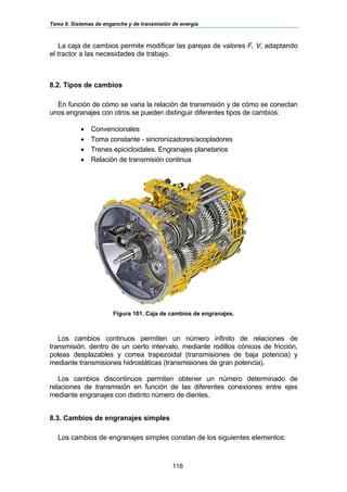Tema 9. Sistemas de enganche y de transmisión de energía
116
La caja de cambios permite modificar las parejas de valores F, V, adaptando
el tractor a las necesidades de trabajo.
8.2. Tipos de cambios
En función de cómo se varia la relación de transmisión y de cómo se conectan
unos engranajes con otros se pueden distinguir diferentes tipos de cambios:
• Convencionales
• Toma constante - sincronizadores/acopladores
• Trenes epicicloidales. Engranajes planetarios
• Relación de transmisión continua
Figura 101. Caja de cambios de engranajes.
Los cambios continuos permiten un número infinito de relaciones de
transmisión, dentro de un cierto intervalo, mediante rodillos cónicos de fricción,
poleas desplazables y correa trapezoidal (transmisiones de baja potencia) y
mediante transmisiones hidrostáticas (transmisiones de gran potencia).
Los cambios discontinuos permiten obtener un número determinado de
relaciones de transmisión en función de las diferentes conexiones entre ejes
mediante engranajes con distinto número de dientes.
8.3. Cambios de engranajes simples
Los cambios de engranajes simples constan de los siguientes elementos:
 