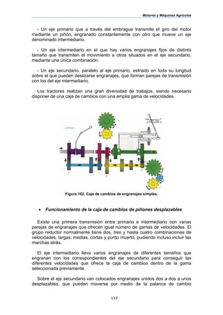Motores y Máquinas Agrícolas
117
- Un eje primario que a través del embrague transmite el giro del motor
mediante un piñón, engranado constantemente con otro que mueve un eje
denominado intermediario.
- Un eje intermediario en el que hay varios engranajes fijos de distinto
tamaño que transmiten el movimiento a otros situados en el eje secundario,
mediante una única combinación.
- Un eje secundario, paralelo al eje primario, estriado en toda su longitud
sobre el que pueden deslizarse engranajes, que forman parejas de transmisión
con los del eje intermediario.
Los tractores realizan una gran diversidad de trabajos, siendo necesario
disponer de una caja de cambios con una amplia gama de velocidades.
Figura 102. Caja de cambios de engranajes simples.
• Funcionamiento de la caja de cambios de piñones desplazables
Existe una primera transmisión entre primario e intermediario con varias
parejas de engranajes que ofrecen igual número de gamas de velocidades. El
grupo reductor normalmente tiene dos, tres y hasta cuatro combinaciones de
velocidades, largas, medias, cortas y punto muerto, pudiendo incluso incluir las
marchas atrás.
El eje intermediario lleva varios engranajes de diferentes tamaños que
engranan con los correspondientes del eje secundario para conseguir las
diferentes velocidades que ofrece la caja de cambios dentro de la gama
seleccionada previamente.
Sobre el eje secundario van colocados engranajes unidos dos a dos a unos
desplazables, que pueden moverse por medio de la palanca de cambio
 