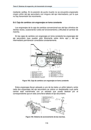 Tema 9. Sistemas de enganche y de transmisión de energía
118
mediante varillas. En la posición de punto muerto no se encuentra engranado
ningún piñón del eje secundario con ninguno del eje intermediario, por lo que
no hay transmisión de movimiento.
8.4. Caja de cambios con engranajes en toma constante
Los engranajes de la caja de cambios convencional son del tipo cilíndrico de
dientes rectos, ocasionando ruidos de funcionamiento y dificultad al cambiar de
marcha.
En las cajas de cambios con engranajes en toma constante los engranajes del
eje secundario (que pueden girar libremente sobre dicho eje) y del eje
intermediario permanecen conectados constantemente.
Figura 103. Caja de cambios con engranajes en toma constante
Estos engranajes llevan adosado a uno de los lados un piñón lateral y entre
cada dos engranajes del eje secundario se coloca un desplazable cuya parte
central está mandrinada con un estriado que puede deslizar por el
correspondiente que en esta zona lleva tallado el eje secundario.
Figura 104. Sistema de accionamiento de las marchas.
 