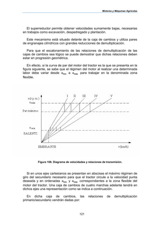 Motores y Máquinas Agrícolas
121
El superreductor permite obtener velocidades sumamente bajas, necesarias
en trabajos como excavación, despedregado y plantación.
Este mecanismo está situado delante de la caja de cambios y utiliza pares
de engranajes cilíndricos con grandes reducciones de demultiplicación.
Para que el escalonamiento de las relaciones de demultiplicación de las
cajas de cambios sea lógico se puede demostrar que dichas relaciones deben
estar en progresión geométrica.
En efecto, si la curva de par del motor del tractor es la que se presenta en la
figura siguiente, se sabe que el régimen del motor al realizar una determinada
labor debe variar desde mínn a máxn para trabajar en la denominada zona
flexible.
Figura 108. Diagrama de velocidades y relaciones de transmisión.
Si en unos ejes cartesianos se presentan en abscisas el máximo régimen de
giro del secundario necesario para que el tractor circule a la velocidad punta
deseada y en ordenadas mínn y máxn correspondientes a la zona flexible del
motor del tractor. Una caja de cambios de cuatro marchas adelante tendrá en
dichos ejes una representación como se indica a continuación.
En dicha caja de cambios, las relaciones de demultiplicación
primario/secundario vendrán dadas por:
 