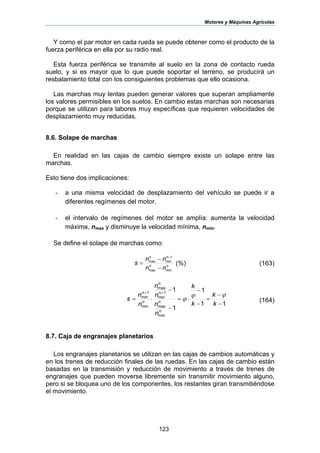 Motores y Máquinas Agrícolas
123
Y como el par motor en cada rueda se puede obtener como el producto de la
fuerza periférica en ella por su radio real.
Esta fuerza periférica se transmite al suelo en la zona de contacto rueda
suelo, y si es mayor que lo que puede soportar el terreno, se producirá un
resbalamiento total con los consiguientes problemas que ello ocasiona.
Las marchas muy lentas pueden generar valores que superan ampliamente
los valores permisibles en los suelos. En cambio estas marchas son necesarias
porque se utilizan para labores muy específicas que requieren velocidades de
desplazamiento muy reducidas.
8.6. Solape de marchas
En realidad en las cajas de cambio siempre existe un solape entre las
marchas.
Esto tiene dos implicaciones:
- a una misma velocidad de desplazamiento del vehículo se puede ir a
diferentes regímenes del motor.
- el intervalo de regímenes del motor se amplía: aumenta la velocidad
máxima, nmax y disminuye la velocidad mínima, nmin.
Se define el solape de marchas como:
nn
nn
nn
nn
s
minmax
1
minmax
−
−
=
+
(%) (163)
11
1
1
1
min
max
1
min
max
min
1
min
−
−
=
−
−
⋅=
−
−
⋅=
++
k
k
k
k
n
n
n
n
n
n
s
n
n
n
n
n
n
ϕϕ
ϕ (164)
8.7. Caja de engranajes planetarios
Los engranajes planetarios se utilizan en las cajas de cambios automáticas y
en los trenes de reducción finales de las ruedas. En las cajas de cambio están
basadas en la transmisión y reducción de movimiento a través de trenes de
engranajes que pueden moverse libremente sin transmitir movimiento alguno,
pero si se bloquea uno de los componentes, los restantes giran transmitiéndose
el movimiento.
 