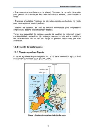 Motores y Máquinas Agrícolas
9
• Tractores estrechos (fruteros o de viñedo): Tractores de pequeña dimensión
para permitir su tránsito por las calles de cultivos leñosos, como frutales o
viñas.
• Tractores articulados: Tractores de elevada potencia con bastidor no rígido
para incrementar su maniobrabilidad.
Tractores de cadenas. En vez de emplear neumáticos para desplazarse
emplean una cadena con eslabones y zapatas.
Tienen una capacidad de tracción superior (a igualdad de potencia), mayor
maniobrabilidad y estabilidad. Sin embargo, son mucho más lentos y debido a
las características de su tren de rodaje no pueden desplazarse por vías
asfaltadas.
1.3. Evolución del sector agrario
1.3.1. El sector agrario en España
El sector agrario en España suponía un 13.2% de la producción agrícola final
de la Unión Europea en 2004 (MAPA, 2006).
Figura 1. Producción agraria en la Unión Europea.
 